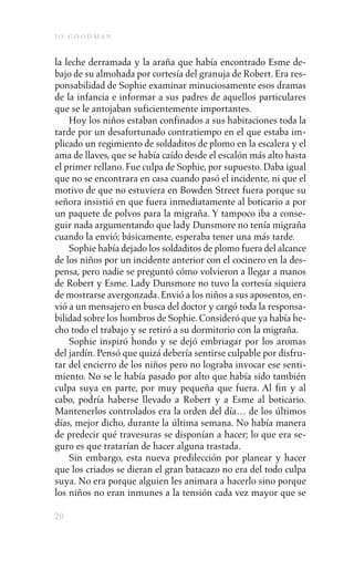 j o goodman

la leche derramada y la araña que había encontrado Esme de-
bajo de su almohada por cortesía del granuja de Robert. Era res-
ponsabilidad de Sophie examinar minuciosamente esos dramas
de la infancia e informar a sus padres de aquellos particulares
que se le antojaban suficientemente importantes.
    Hoy los niños estaban confinados a sus habitaciones toda la
tarde por un desafortunado contratiempo en el que estaba im-
plicado un regimiento de soldaditos de plomo en la escalera y el
ama de llaves, que se había caído desde el escalón más alto hasta
el primer rellano. Fue culpa de Sophie, por supuesto. Daba igual
que no se encontrara en casa cuando pasó el incidente, ni que el
motivo de que no estuviera en Bowden Street fuera porque su
señora insistió en que fuera inmediatamente al boticario a por
un paquete de polvos para la migraña. Y tampoco iba a conse-
guir nada argumentando que lady Dunsmore no tenía migraña
cuando la envió; básicamente, esperaba tener una más tarde.
    Sophie había dejado los soldaditos de plomo fuera del alcance
de los niños por un incidente anterior con el cocinero en la des-
pensa, pero nadie se preguntó cómo volvieron a llegar a manos
de Robert y Esme. Lady Dunsmore no tuvo la cortesía siquiera
de mostrarse avergonzada. Envió a los niños a sus aposentos, en-
vió a un mensajero en busca del doctor y cargó toda la responsa-
bilidad sobre los hombros de Sophie. Consideró que ya había he-
cho todo el trabajo y se retiró a su dormitorio con la migraña.
    Sophie inspiró hondo y se dejó embriagar por los aromas
del jardín. Pensó que quizá debería sentirse culpable por disfru-
tar del encierro de los niños pero no lograba invocar ese senti-
miento. No se le había pasado por alto que había sido también
culpa suya en parte, por muy pequeña que fuera. Al fin y al
cabo, podría haberse llevado a Robert y a Esme al boticario.
Mantenerlos controlados era la orden del día… de los últimos
días, mejor dicho, durante la última semana. No había manera
de predecir qué travesuras se disponían a hacer; lo que era se-
guro es que tratarían de hacer alguna trastada.
    Sin embargo, esta nueva predilección por planear y hacer
que los criados se dieran el gran batacazo no era del todo culpa
suya. No era porque alguien les animara a hacerlo sino porque
los niños no eran inmunes a la tensión cada vez mayor que se

20
 