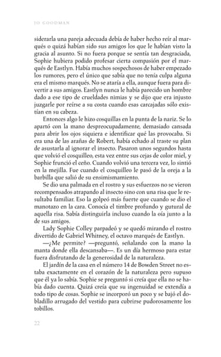 j o goodman

siderarla una pareja adecuada debía de haber hecho reír al mar-
qués o quizá habían sido sus amigos los que le habían visto la
gracia al asunto. Si no fuera porque se sentía tan desgraciada,
Sophie hubiera podido profesar cierta compasión por el mar-
qués de Eastlyn. Había muchos sospechosos de haber empezado
los rumores, pero el único que sabía que no tenía culpa alguna
era el mismo marqués. No se ataría a ella, aunque fuera para di-
vertir a sus amigos. Eastlyn nunca le había parecido un hombre
dado a ese tipo de crueldades nimias y se dijo que era injusto
juzgarle por reírse a su costa cuando esas carcajadas sólo exis-
tían en su cabeza.
    Entonces algo le hizo cosquillas en la punta de la nariz. Se lo
apartó con la mano despreocupadamente, demasiado cansada
para abrir los ojos siquiera e identificar qué las provocaba. Si
era una de las arañas de Robert, había echado al traste su plan
de asustarla al ignorar el insecto. Pasaron unos segundos hasta
que volvió el cosquilleo, esta vez entre sus cejas de color miel, y
Sophie frunció el ceño. Cuando volvió una tercera vez, lo sintió
en la mejilla. Fue cuando el cosquilleo le pasó de la oreja a la
barbilla que salió de su ensimismamiento.
    Se dio una palmada en el rostro y sus esfuerzos no se vieron
recompensados atrapando al insecto sino con una risa que le re-
sultaba familiar. Eso la golpeó más fuerte que cuando se dio el
manotazo en la cara. Conocía el timbre profundo y gutural de
aquella risa. Sabía distinguirla incluso cuando la oía junto a la
de sus amigos.
    Lady Sophie Colley parpadeó y se quedó mirando el rostro
divertido de Gabriel Whitney, el octavo marqués de Eastlyn.
    —¿Me permite? —preguntó, señalando con la mano la
manta donde ella descansaba—. Es un día hermoso para estar
fuera disfrutando de la generosidad de la naturaleza.
    El jardín de la casa en el número 14 de Bowden Street no es-
taba exactamente en el corazón de la naturaleza pero supuso
que él ya lo sabía. Sophie se preguntó si creía que ella no se ha-
bía dado cuenta. Quizá creía que su ingenuidad se extendía a
todo tipo de cosas. Sophie se incorporó un poco y se bajó el do-
bladillo arrugado del vestido para cubrirse pudorosamente los
tobillos.

22
 
