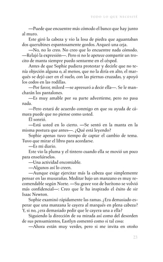 to d o l o q u e n e c e s i t é

    —Puede que encuentre más cómodo el banco que hay junto
al muro.
    Este giró la cabeza y vio la losa de piedra que aguantaban
dos querubines espantosamente gordos. Arqueó una ceja.
    —No, no lo creo. No creo que lo encuentre nada cómodo.
—Relajó la expresión—. Pero si no le apetece compartir un tro-
cito de manta siempre puedo sentarme en el césped.
    Antes de que Sophie pudiera protestar y decirle que no te-
nía objeción alguna o, al menos, que no la diría en alto, el mar-
qués se dejó caer en el suelo, con las piernas cruzadas, y apoyó
los codos en las rodillas.
    —Por favor, milord —se apresuró a decir ella—. Se le man-
charán los pantalones.
    —Es muy amable por su parte advertirme, pero no pasa
nada.
    —Pero estará de acuerdo conmigo en que su ayuda de cá-
mara puede que no piense como usted.
    Él sonrió.
    —Está usted en lo cierto. —Se sentó en la manta en la
misma postura que antes—. ¿Qué está leyendo?
    Sophie apenas tuvo tiempo de captar el cambio de tema.
Tuvo que mirar el libro para acordarse.
    —Es mi diario.
    Este vio la pluma y el tintero cuando ella se movió un poco
para enseñárselos.
    —Una actividad encomiable.
    —Algunos así lo creen.
    —Aunque exige ejercitar más la cabeza que simplemente
pensar en las musarañas. Meditar bajo un manzano es muy re-
comendable según Norte. —Su grave voz de barítono se volvió
más confidencial—: Creo que le ha inspirado el éxito de sir
Isaac Newton.
    Sophie examinó rápidamente las ramas. ¿Era demasiado es-
perar que una manzana le cayera al marqués en plena cabeza?
Y, si no, ¿era demasiado pedir que le cayera una a ella?
    Siguiendo la dirección de su mirada así como del desorden
de sus pensamientos, Eastlyn comentó como si tal cosa:
    —Ahora están muy verdes, pero si me invita en otoño

                                                                   23
 