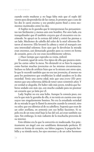 j o goodman

cuando estén maduras y no haga falta más que el soplo del
viento para desprenderlas de las ramas, le prometo que a uno de
los dos le caerá encima y eso pondrá punto final a estos mo-
mentos incómodos entre los dos.
    A Sophie no le gustaba que le interpretaran los pensamien-
tos tan fácilmente y menos aún este hombre. Por otro lado, era
tranquilizador que él también creyera que el encuentro era in-
cómodo. Se apoyó en la corteza del árbol y estiró las piernas a
un lado. Mechones de cabello del color de la miel silvestre flo-
taron al moverse. Ella levantó la cabeza y miró al marqués con
una intensidad solemne. Esos ojos que le devolvían la mirada
eran enormes, casi demasiado grandes para su rostro en forma
de corazón, pero a la vez eran increíblemente sobrios.
    —Hace tiempo que esperaba su visita, milord.
    Él asintió, igual de serio. Era típico de ella que pusiera siem-
pre las cartas sobre la mesa. No disimuló ni se hizo la coqueta
como harían muchas jovencitas en las mismas circunstancias.
Incluso su falta de artificio hizo que se la mirara con otros ojos,
lo que le recordó también que no era tan jovencita, al menos no
para los parámetros que establecían la edad casadera en la alta
sociedad. Tenía una cierta edad, más que una jeune fille pero
menos que una solterona; debía de tener unos veintitrés años. Y
en verdad se alegraba. De haber sido más joven, tendría que ha-
berse andado con más ojo, con mucho cuidado para no pisotear
un corazón que ya latía por él.
    Lady Sophie no era una boba. Aunque la conocía poco, eso
era lo que más le gustaba de ella, si no tenía en cuenta esos ojos
suyos tan singularmente bonitos. No era la estudiada seriedad
de su mirada lo que le llamó la atención cuando la conoció, sino
su color, que era idéntico al de su cabellera. Suponía que eran de
un color avellana, en armonía con sus bellas facciones. Si su
pelo era de un tono miel bajo la luz del sol, así eran también sus
ojos. Sin embargo, lo más radiante de la muchacha provenía de
su interior.
    Esto último era lo que la convertía en inadecuada. Era prác-
ticamente un ángel con ese semblante demasiado perfecto. El
rostro en forma de corazón, sus labios jugosos, la pequeña bar-
billa y su tímida nariz, los ojos enormes y de un color hermoso

24
 