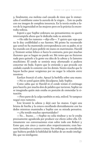to d o l o q u e n e c e s i t é

y, finalmente, esa melena cual cascada de rizos que le enmar-
caba el semblante como la aureola de la virgen… Este no podía
con esa imagen de completa inocencia. En la teoría estaba a fa-
vor de la ingenuidad en las mujeres pero en la práctica la encon-
traba tediosa.
    Esperó a que Sophie ordenara sus pensamientos; no quería
interrumpirla ahora que le dedicaba toda su atención.
    —He oído los rumores —dijo ella—. Y quiero que sepa que
no le doy credibilidad a sus fuentes. Mi primo ha reconocido
que usted no ha mantenido correspondencia con su padre, ni se
ha reunido con él para pedirle mi mano en matrimonio. Harold
y Tremont serían felices si fuera lo contrario, pero por muchas
ilusiones que se hagan no puede ser. Me temo que no hicieron
nada para quitarle a la gente esa idea de la cabeza y lo lamento
muchísimo. El conde se sentiría muy afortunado si pudiera
concertar mi boda. Espero que lo entienda y que proceda con
cuidado cuando lo comente con los demás. Siento mucho que le
hayan hecho pasar vergüenza por no negar la relación entre
nosotros.
    Eastlyn frunció el ceño. Apoyó la barbilla sobre una mano.
    —No es usted quien debe disculparse, lady Sophie.
    Como sabía que ni Harold ni el conde tenían el estómago
para hacerlo, por mucho don de palabra que tuvieran, Sophie no
se imaginaba quién más estaba en posición de enmendar la si-
tuación.
    —Pero parte de la culpa también es mía, milord. Yo tampoco
negué esos rumores.
    Este levantó la cabeza y dejó caer las manos. Cogió una
brizna de hierba y la estuvo enrollando distraídamente con los
dedos mientras examinaba a Sophie con su mirada pensativa.
    —¿Ha tenido muchas oportunidades?
    —Yo… bueno… —Sophie no solía titubear y no le estaba
precisamente agradecida por producir ese efecto sobre ella. Úl-
timamente sus conversaciones eran sobre todo con Robert y
Esme que, con cinco y cuatro años respectivamente, eran bas-
tante limitados en cuanto a temas. Sin embargo, no consideraba
que hubiera perdido la habilidad de hablar de un modo inteligi-
ble, que no inteligente.

                                                                   25
 