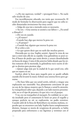 j o goodman

    —¿No me equivoco, verdad? —prosiguió Este—. No suele
salir mucho de casa.
    Era increíblemente educado, eso tenía que reconocerlo. El
modo de formular la observación para sugerir que no solía re-
cibir demasiadas invitaciones fue muy cortés.
    —Salgo de casa tan a menudo como es necesario.
    —Ya veo. —Una sonrisa se asomó a sus labios—. ¿Va usted
a Almack’s?
    —De vez en cuando.
    —¿Al teatro?
     –Cuando hay algo que merece la pena ver.
    —¿Al parque?
    —Cuando hay alguien que merece la pena ver.
    Él se echó a reír.
    —Lo que quiere decir que no suele dar muchos paseos.
    Distraída por su risa, Sophie asintió. Apartó la vista de sus
ojos y miró más allá de su espalda. Una golondrina se posó so-
bre el banco de piedra que tenía detrás y estuvo deambulando
en busca de migas. Como el día anterior había dejado que los ni-
ños tomaran ahí la merienda, la golondrina tuvo suerte al ele-
gir su destino para picotear algo.
    —Quizá salgo más por la ciudad de lo que usted cree, sólo
que no repara en mí.
    Eastlyn abrió la boca para negarlo pero se quedó callado
cuando ella levantó la mano. Esbozó una sonrisa breve pero ge-
nuina.
    —No hace falta que sea usted cortés, milord, y niegue una
explicación tan razonable. Soy plenamente consciente de que
no soy de las típicas mujeres que le llaman a usted la atención.
Le tranquilizará saber que, dejando a un lado nuestra presenta-
ción, no es el tipo de persona a la que iría a ver al parque.
    Y no, eso no tranquilizó al marqués. En realidad, no se sen-
tía insultado pero el comentario le hirió un poco el orgullo y
aunque prefería no oír su explicación, no podía resistirse.
Cuando salió de la finca de Battenburn esa misma mañana, es-
peraba que su encuentro con lady Sophie fuera completamente
distinto. Aunque se moría de vergüenza de pensarlo, se había
preparado para enfrentarse a sus lágrimas y terminar con el

26
 
