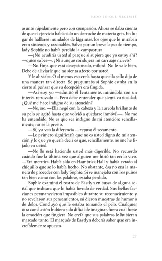 to d o l o q u e n e c e s i t é

asunto rápidamente pero con compasión. Ahora se daba cuenta
de que el ejercicio había sido un derroche de materia gris. En lu-
gar de hallarse inundados de lágrimas, los ojos que le miraban
eran sinceros y razonables. Salvo por un breve lapso de tiempo,
lady Sophie no había perdido la compostura.
    —¿No acudiría usted al parque si supiera que yo estoy ahí?
—quiso saber—. ¿Ni aunque condujera mi carruaje nuevo?
    —No finja que está decepcionado, milord. No le sale bien.
Debe de aliviarle que no sienta afecto por usted.
    Y le aliviaba. O al menos eso creía hasta que ella se lo dijo de
una manera tan directa. Se preguntaba si Sophie estaba en lo
cierto al pensar que su decepción era fingida.
    —Así soy yo —admitió él lentamente, mirándola con un
interés renovado—. Pero debe entender que sienta curiosidad.
¿Qué me hace indigno de su atención?
    —No, no. —Ella negó con la cabeza y la aureola brillante de
su pelo se agitó hasta que volvió a quedarse inmóvil—. No me
ha entendido. No es que sea indigno de mi atención; sencilla-
mente, no se la presto.
    —Sí, ya veo la diferencia —repuso él secamente.
    —Lo primero significaría que no es usted digno de mi aten-
ción y lo que yo quería decir es que, sencillamente, no me he fi-
jado en usted.
    —No lo está haciendo usted más digerible. No recuerdo
cuándo fue la última vez que alguien me hirió tan en lo vivo.
—Era mentira. Había sido en Hambrick Hall y había retado al
chiquillo que se lo había hecho. No obstante, ésa no era la ma-
nera de proceder con lady Sophie. Si se manejaba con los puños
tan bien como con las palabras, estaba perdido.
    Sophie examinó el rostro de Eastlyn en busca de alguna se-
ñal que indicara que lo había herido de verdad. Sus bellas fac-
ciones permanecieron impasibles durante su reconocimiento y
no revelaron sus pensamientos, ni dieron muestras de humor o
de dolor. Concluyó que le estaba tomando el pelo. Cualquier
otra conclusión hubiera sido difícil de imaginar, fuera cual fuese
la emoción que fingiera. No creía que sus palabras le hubieran
marcado tanto. El marqués de Eastlyn debería saber que era in-
creíblemente apuesto.

                                                                     27
 