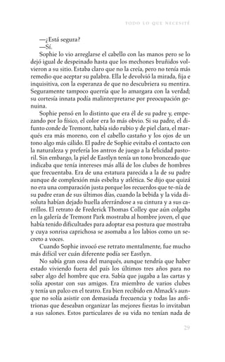 to d o l o q u e n e c e s i t é

     —¿Está segura?
     —Sí.
     Sophie lo vio arreglarse el cabello con las manos pero se lo
dejó igual de despeinado hasta que los mechones bruñidos vol-
vieron a su sitio. Estaba claro que no la creía, pero no tenía más
remedio que aceptar su palabra. Ella le devolvió la mirada, fija e
inquisitiva, con la esperanza de que no descubriera su mentira.
Seguramente tampoco querría que lo amargara con la verdad;
su cortesía innata podía malinterpretarse por preocupación ge-
nuina.
     Sophie pensó en lo distinto que era él de su padre y, empe-
zando por lo físico, el color era lo más obvio. Si su padre, el di-
funto conde de Tremont, había sido rubio y de piel clara, el mar-
qués era más moreno, con el cabello castaño y los ojos de un
tono algo más cálido. El padre de Sophie evitaba el contacto con
la naturaleza y prefería los antros de juego a la felicidad pasto-
ril. Sin embargo, la piel de Eastlyn tenía un tono bronceado que
indicaba que tenía intereses más allá de los clubes de hombres
que frecuentaba. Era de una estatura parecida a la de su padre
aunque de complexión más esbelta y atlética. Se dijo que quizá
no era una comparación justa porque los recuerdos que te-nía de
su padre eran de sus últimos días, cuando la bebida y la vida di-
soluta habían dejado huella aferrándose a su cintura y a sus ca-
rrillos. El retrato de Frederick Thomas Colley que aún colgaba
en la galería de Tremont Park mostraba al hombre joven, el que
había tenido dificultades para adoptar esa postura que mostraba
y cuya sonrisa caprichosa se asomaba a los labios como un se-
creto a voces.
     Cuando Sophie invocó ese retrato mentalmente, fue mucho
más difícil ver cuán diferente podía ser Eastlyn.
     No sabía gran cosa del marqués, aunque tendría que haber
estado viviendo fuera del país los últimos tres años para no
saber algo del hombre que era. Sabía que jugaba a las cartas y
solía apostar con sus amigos. Era miembro de varios clubes
y tenía un palco en el teatro. Era bien recibido en Almack’s aun-
que no solía asistir con demasiada frecuencia y todas las anfi-
trionas que deseaban organizar las mejores fiestas lo invitaban
a sus salones. Estos particulares de su vida no tenían nada de

                                                                    29
 