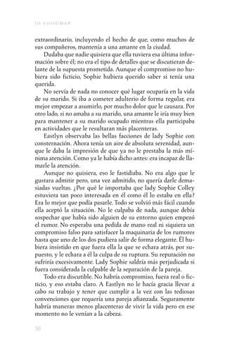 j o goodman

extraordinario, incluyendo el hecho de que, como muchos de
sus compañeros, mantenía a una amante en la ciudad.
    Dudaba que nadie quisiera que ella tuviera esa última infor-
mación sobre él; no era el tipo de detalles que se discutieran de-
lante de la supuesta prometida. Aunque el compromiso no hu-
biera sido ficticio, Sophie hubiera querido saber si tenía una
querida.
    No servía de nada no conocer qué lugar ocuparía en la vida
de su marido. Si iba a cometer adulterio de forma regular, era
mejor empezar a asumirlo, por mucho dolor que le causara. Por
otro lado, si no amaba a su marido, una amante le iría muy bien
para mantener a su marido ocupado mientras ella participaba
en actividades que le resultaran más placenteras.
    Eastlyn observaba las bellas facciones de lady Sophie con
consternación. Ahora tenía un aire de absoluta serenidad, aun-
que le daba la impresión de que ya no le prestaba la más mí-
nima atención. Como ya le había dicho antes: era incapaz de lla-
marle la atención.
    Aunque no quisiera, eso le fastidiaba. No era algo que le
gustara admitir pero, una vez admitido, no quería darle dema-
siadas vueltas. ¿Por qué le importaba que lady Sophie Colley
estuviera tan poco interesada en él como él lo estaba en ella?
Era lo mejor que podía pasarle. Todo se volvió más fácil cuando
ella aceptó la situación. No le culpaba de nada, aunque debía
sospechar que había sido alguien de su entorno quien empezó
el rumor. No esperaba una pedida de mano real ni siquiera un
compromiso falso para satisfacer la maquinaria de los rumores
hasta que uno de los dos pudiera salir de forma elegante. Él hu-
biera insistido en que fuera ella la que se echara atrás, por su-
puesto, y le echara a él la culpa de su ruptura. Su reputación no
sufriría excesivamente. Lady Sophie saldría más perjudicada si
fuera considerada la culpable de la separación de la pareja.
    Todo era discutible. No habría compromiso, fuera real o fic-
ticio, y eso estaba claro. A Eastlyn no le hacía gracia llevar a
cabo su trabajo y tener que cumplir a la vez con las tediosas
convenciones que requería una pareja afianzada. Seguramente
habría maneras menos placenteras de vivir la vida pero en ese
momento no le venían a la cabeza.

30
 