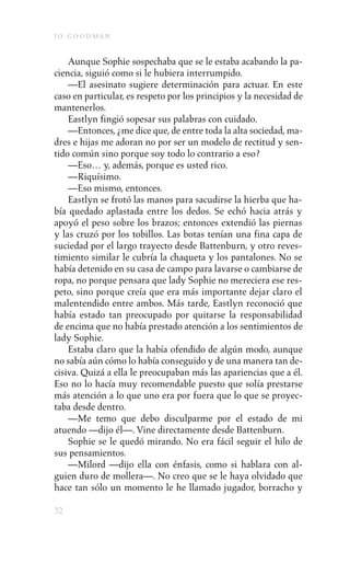 j o goodman

    Aunque Sophie sospechaba que se le estaba acabando la pa-
ciencia, siguió como si le hubiera interrumpido.
    —El asesinato sugiere determinación para actuar. En este
caso en particular, es respeto por los principios y la necesidad de
mantenerlos.
    Eastlyn fingió sopesar sus palabras con cuidado.
    —Entonces, ¿me dice que, de entre toda la alta sociedad, ma-
dres e hijas me adoran no por ser un modelo de rectitud y sen-
tido común sino porque soy todo lo contrario a eso?
    —Eso… y, además, porque es usted rico.
    —Riquísimo.
    —Eso mismo, entonces.
    Eastlyn se frotó las manos para sacudirse la hierba que ha-
bía quedado aplastada entre los dedos. Se echó hacia atrás y
apoyó el peso sobre los brazos; entonces extendió las piernas
y las cruzó por los tobillos. Las botas tenían una fina capa de
suciedad por el largo trayecto desde Battenburn, y otro reves-
timiento similar le cubría la chaqueta y los pantalones. No se
había detenido en su casa de campo para lavarse o cambiarse de
ropa, no porque pensara que lady Sophie no mereciera ese res-
peto, sino porque creía que era más importante dejar claro el
malentendido entre ambos. Más tarde, Eastlyn reconoció que
había estado tan preocupado por quitarse la responsabilidad
de encima que no había prestado atención a los sentimientos de
lady Sophie.
    Estaba claro que la había ofendido de algún modo, aunque
no sabía aún cómo lo había conseguido y de una manera tan de-
cisiva. Quizá a ella le preocupaban más las apariencias que a él.
Eso no lo hacía muy recomendable puesto que solía prestarse
más atención a lo que uno era por fuera que lo que se proyec-
taba desde dentro.
    —Me temo que debo disculparme por el estado de mi
atuendo —dijo él—. Vine directamente desde Battenburn.
    Sophie se le quedó mirando. No era fácil seguir el hilo de
sus pensamientos.
    —Milord —dijo ella con énfasis, como si hablara con al-
guien duro de mollera—. No creo que se le haya olvidado que
hace tan sólo un momento le he llamado jugador, borracho y

32
 