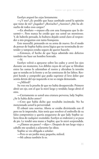 to d o l o q u e n e c e s i t é

    Eastlyn arqueó las cejas lentamente.
    —¿Y eso? ¿Es posible que haya cambiado usted la opinión
que tiene de mí? ¿Jugador? ¿Borracho? ¿Asesino? ¿Me ha ab-
suelto de todos esos cargos?
    —En absoluto —repuso ella con una franqueza que lo de-
sarmó—. Pero nunca he creído que sea usted un mentiroso.
Y, de haberlo pensado, lo hubiera dejado usted claro al respon-
der a mis preguntas con tanta franqueza.
    Este masculló, pensando en su arma de nuevo. En el modo
de pensar de Sophie había cierta lógica que no terminaba de en-
tender y tampoco estaba seguro de querer hacerlo.
    —Entonces, el hecho de que haya admitido mis defectos
también me hace un hombre honrado.
    —Sí.
    Eastlyn volvió a apoyarse sobre los codos y cerró los ojos
durante un momento. Los débiles rayos de sol que se filtraban
entre las ramas le calentaban el rostro y aliviaban la tensión
que se notaba en la frente y en las comisuras de los labios. Res-
piró hondo y comprobó que podía suprimir el leve dolor que
sentía detrás del ojo izquierdo si no se exigía demasiado.
    —¿Milord?
    Su voz era la prueba de que no había desaparecido. Primero
abrió un ojo, con el que la miró largo y tendido; luego abrió el
otro.
    —Ciertamente es usted una criatura perversa, lady Sophie.
¿Se lo había dicho antes?
    —Creo que había dicho que resultaba incómoda. No ha
mencionado usted la perversidad.
    Él esbozó una sonrisa. Ahora se estaba divirtiendo con él
pero no le importaba. Aún tenía que resolver el embrollo de su
falso compromiso y quería asegurarse de que lady Sophie sa-
liera ilesa de cualquier escándalo. Eastlyn se enderezó y se puso
de pie. Le tendió una mano a Sophie, que lo miró sorprendida.
    —¿Damos un paseo? —dijo—. Después de tan largo viaje a
caballo me ayudará a aclararme las ideas.
    Sophie se vio obligada a señalar:
    —Pero es un jardín muy pequeño, milord.
    —Mi cabeza también lo es.

                                                                   35
 