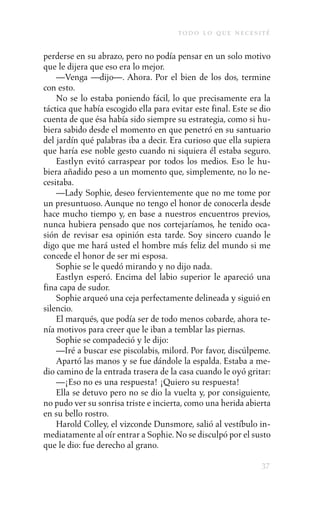 to d o l o q u e n e c e s i t é

perderse en su abrazo, pero no podía pensar en un solo motivo
que le dijera que eso era lo mejor.
    —Venga —dijo—. Ahora. Por el bien de los dos, termine
con esto.
    No se lo estaba poniendo fácil, lo que precisamente era la
táctica que había escogido ella para evitar este final. Este se dio
cuenta de que ésa había sido siempre su estrategia, como si hu-
biera sabido desde el momento en que penetró en su santuario
del jardín qué palabras iba a decir. Era curioso que ella supiera
que haría ese noble gesto cuando ni siquiera él estaba seguro.
    Eastlyn evitó carraspear por todos los medios. Eso le hu-
biera añadido peso a un momento que, simplemente, no lo ne-
cesitaba.
    —Lady Sophie, deseo fervientemente que no me tome por
un presuntuoso. Aunque no tengo el honor de conocerla desde
hace mucho tiempo y, en base a nuestros encuentros previos,
nunca hubiera pensado que nos cortejaríamos, he tenido oca-
sión de revisar esa opinión esta tarde. Soy sincero cuando le
digo que me hará usted el hombre más feliz del mundo si me
concede el honor de ser mi esposa.
    Sophie se le quedó mirando y no dijo nada.
    Eastlyn esperó. Encima del labio superior le apareció una
fina capa de sudor.
    Sophie arqueó una ceja perfectamente delineada y siguió en
silencio.
    El marqués, que podía ser de todo menos cobarde, ahora te-
nía motivos para creer que le iban a temblar las piernas.
    Sophie se compadeció y le dijo:
    —Iré a buscar ese piscolabis, milord. Por favor, discúlpeme.
    Apartó las manos y se fue dándole la espalda. Estaba a me-
dio camino de la entrada trasera de la casa cuando le oyó gritar:
    —¡Eso no es una respuesta! ¡Quiero su respuesta!
    Ella se detuvo pero no se dio la vuelta y, por consiguiente,
no pudo ver su sonrisa triste e incierta, como una herida abierta
en su bello rostro.
    Harold Colley, el vizconde Dunsmore, salió al vestíbulo in-
mediatamente al oír entrar a Sophie. No se disculpó por el susto
que le dio: fue derecho al grano.

                                                                    37
 