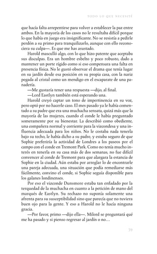 to d o l o q u e n e c e s i t é

que hacía falta arrepentirse para volver a establecer la paz entre
ambos. En la mayoría de los casos no le resultaba difícil porque
lo que había en juego era insignificante. No se resistía a pedirle
perdón a su primo para tranquilizarlo, aunque con ello recono-
ciera su culpa—. Es que me has asustado.
    Harold masculló algo, con lo que hizo patente que aceptaba
sus disculpas. Era un hombre esbelto y poco robusto, dado a
mantener un porte rígido como si eso compensara una falta en
presencia física. No le gustó observar el drama que tenía lugar
en su jardín desde esa posición en su propia casa, con la nariz
pegada al cristal como un mendigo en el escaparate de una pa-
nadería.
    —Me gustaría tener una respuesta —dijo, al final.
    —Lord Eastlyn también está esperando una.
    Harold creyó captar un tono de impertinencia en su voz,
pero optó por no hacerle caso. El mes pasado ya le había comen-
tado a su padre que era una muchacha sensata, quizá más que la
mayoría de las mujeres, cuando el conde le había preguntado
someramente por su bienestar. La describió como obediente,
una compañera normal y corriente para la vizcondesa y una in-
fluencia adecuada para los niños. No le costaba nada tenerla
bajo su techo, le había dicho a su padre, y estaba seguro de que
Sophie preferiría la actividad de Londres a los paseos por el
campo con el conde en Tremont Park. Como no tenía mucho in-
terés en tenerla en su casa más de dos semanas, no fue difícil
convencer al conde de Tremont para que alargara la estancia de
Sophie en la ciudad. Aún estaba por arreglar lo de encontrarle
una pareja adecuada, una situación que podía remediarse más
fácilmente, convino el conde, si Sophie seguía disponible para
los galanes londinenses.
    Por eso el vizconde Dunsmore estaba tan enfadado por la
terquedad de la muchacha en cuanto a la petición de mano del
marqués de Eastlyn. Su rechazo no suponía solamente una
afrenta para su susceptibilidad sino que parecía que no tuviera
buen ojo para la gente. Y eso a Harold no le hacía ninguna
gracia.
    —Por favor, primo —dijo ella—. Milord se preguntará qué
me ha pasado y si pienso regresar al jardín o no…

                                                                    39
 