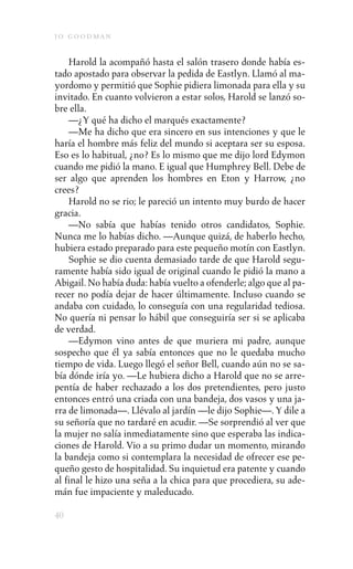 j o goodman

    Harold la acompañó hasta el salón trasero donde había es-
tado apostado para observar la pedida de Eastlyn. Llamó al ma-
yordomo y permitió que Sophie pidiera limonada para ella y su
invitado. En cuanto volvieron a estar solos, Harold se lanzó so-
bre ella.
    —¿Y qué ha dicho el marqués exactamente?
    —Me ha dicho que era sincero en sus intenciones y que le
haría el hombre más feliz del mundo si aceptara ser su esposa.
Eso es lo habitual, ¿no? Es lo mismo que me dijo lord Edymon
cuando me pidió la mano. E igual que Humphrey Bell. Debe de
ser algo que aprenden los hombres en Eton y Harrow, ¿no
crees?
    Harold no se rio; le pareció un intento muy burdo de hacer
gracia.
    —No sabía que habías tenido otros candidatos, Sophie.
Nunca me lo habías dicho. —Aunque quizá, de haberlo hecho,
hubiera estado preparado para este pequeño motín con Eastlyn.
    Sophie se dio cuenta demasiado tarde de que Harold segu-
ramente había sido igual de original cuando le pidió la mano a
Abigail. No había duda: había vuelto a ofenderle; algo que al pa-
recer no podía dejar de hacer últimamente. Incluso cuando se
andaba con cuidado, lo conseguía con una regularidad tediosa.
No quería ni pensar lo hábil que conseguiría ser si se aplicaba
de verdad.
    —Edymon vino antes de que muriera mi padre, aunque
sospecho que él ya sabía entonces que no le quedaba mucho
tiempo de vida. Luego llegó el señor Bell, cuando aún no se sa-
bía dónde iría yo. —Le hubiera dicho a Harold que no se arre-
pentía de haber rechazado a los dos pretendientes, pero justo
entonces entró una criada con una bandeja, dos vasos y una ja-
rra de limonada—. Llévalo al jardín —le dijo Sophie—. Y dile a
su señoría que no tardaré en acudir. —Se sorprendió al ver que
la mujer no salía inmediatamente sino que esperaba las indica-
ciones de Harold. Vio a su primo dudar un momento, mirando
la bandeja como si contemplara la necesidad de ofrecer ese pe-
queño gesto de hospitalidad. Su inquietud era patente y cuando
al final le hizo una seña a la chica para que procediera, su ade-
mán fue impaciente y maleducado.

40
 