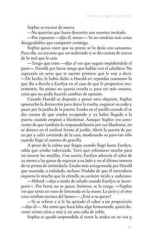 to d o l o q u e n e c e s i t é

    Sophie se excusó de nuevo.
    —No querrías que fuera descortés con nuestro invitado.
    —Por supuesto —dijo él, tenso—. Ya no tendrías más cosas
desagradables que compartir conmigo.
    Sophie quiso creer que su primo se lo decía con sarcasmo.
Para ella, no era más que un malcriado y se dio cuenta de nuevo
de lo mal que le caía.
    —Tengo que irme —dijo al ver que seguía impidiéndole el
paso—. Harold, por favor, tengo que hablar con el caballero. No
esperarás en serio que te cuente primero qué le voy a decir.
—De hecho, le había dicho a Harold en repetidas ocasiones lo
que iba a decirle a Eastlyn en el caso de que le propusiera ma-
trimonio. Su primo no quería creerla o, para ser más exactos,
creía que no podía hacerle cambiar de opinión.
    Cuando Harold se disponía a poner otra objeción, Sophie
aprovechó la distracción para darse la vuelta, esquivar su codo y
pasar por la jamba de la puerta. Estaba en el pasillo cuando él se
dio cuenta de que estaba escapando y ya había llegado a la
puerta cuando empezó a blasfemar. Aunque Sophie era cons-
ciente de que también la responsabilizaría por esa blasfemia, no
se detuvo en el umbral frente al jardín. Abrió la puerta de par
en par y salió corriendo de la casa, moderando su paso tan sólo
cuando llegó al camino de gravilla.
    A pesar de la calma que fingía cuando llegó hasta Eastlyn,
sabía que estaba ruborizada. Tuvo que esforzarse mucho para
no tocarse las mejillas. Con suerte, Eastlyn aduciría el color de
su rostro a las ganas de regresar a su lado y no al último intento
de su primo de intimidarla. Estaba más avergonzada por Harold
que asustada, o enfadada, incluso. Dudaba de que él entendiera
siquiera lo mucho que la ofendía su carácter ávido y codicioso.
    —Milord —dijo a modo de saludo cuando Eastlyn se incor-
poró—. Por favor, no se apure. Siéntese, se lo ruego. —Sophie
vio que tenía un vaso de limonada en la mano. La jarra y el otro
vaso estaban encima del banco—. ¿Está a su gusto?
    —Si se refiere a si le ha quitado el sabor a mi proposición
—dijo él—. Me temo que hará falta algo fermentado, quizá du-
rante veinte años o más y en una cuba de roble.
    Sophie se quedó sorprendida al notar la aridez en su voz y

                                                                    41
 