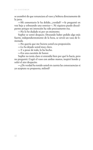 j o goodman

se asombró de que renunciara al vaso y bebiera directamente de
la jarra.
    —Mi comentario le ha dolido, ¿verdad? —le preguntó en
voz baja y esbozando una sonrisa—. Ni siquiera puedo discul-
parme porque mi intención ha sido precisamente ésa.
    —No lo he dudado ni por un momento.
    Sophie se sentó despacio. Deseando haber pedido algo más
fuerte, independientemente de la hora, se sirvió un vaso de li-
monada.
    —No quería que me hiciera usted esa proposición.
    —Lo ha dejado usted muy claro.
    —Y a pesar de todo, lo ha hecho.
    —Era una cuestión de honor.
    Sophie no tenía claro si entendía bien por qué lo hacía, pero
no preguntó. Cogió el vaso con ambas manos, inspiró hondo y
soltó el aire despacito.
    —¿De verdad ha tenido usted en cuenta las consecuencias si
yo aceptara su propuesta, milord?




42
 