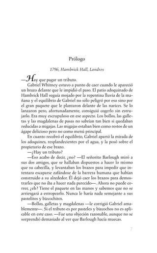 Prólogo

                1796, Hambrick Hall, Londres

— Hay que pagar un tributo.
    Gabriel Whitney estuvo a punto de caer cuando le apareció
un brazo delante que le impidió el paso. El patio adoquinado de
Hambrick Hall seguía mojado por la repentina lluvia de la ma-
ñana y el equilibrio de Gabriel no sólo peligró por eso sino por
el gran paquete que le plantaron delante de las narices. Se lo
lanzaron pero, afortunadamente, consiguió cogerlo sin estru-
jarlo. Era muy escrupuloso en ese aspecto. Los bollos, las galle-
tas y las magdalenas de pasas no sabrían tan bien si quedaban
reducidas a migajas. Las migajas estaban bien como restos de un
ágape delicioso pero no como menú principal.
    En cuanto recobró el equilibrio, Gabriel apartó la mirada de
los adoquines, resplandecientes por el agua, y la posó sobre el
propietario de ese brazo.
    —¿Hay un tributo?
    —Eso acabo de decir, ¿no? —El señorito Barlough miró a
sus dos amigos, que se hallaban dispuestos a hacer lo mismo
que su cabecilla, y levantaban los brazos para impedir que in-
tentara escaparse zafándose de la barrera humana que habían
construido a su alrededor. Él dejó caer los brazos para demos-
trarles que no iba a hacer nada parecido—. Ahora no puede co-
rrer, ¿eh? Tiene el paquete en las manos y sabemos que no se
arriesgará a estropearlo. Nunca le haría nada semejante a sus
pastelitos y bizcochitos.
    —Bollos, galletas y magdalenas —le corrigió Gabriel ama-
blemente—. Si el tributo es por pasteles y bizcochos no es apli-
cable en este caso. —Fue una objeción razonable, aunque no se
sorprendió demasiado al ver que Barlough hacía muecas.

                                                               7
 