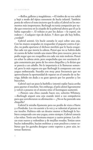 j o goodman

     —Bollos, galletas y magdalenas. —El timbre de su voz subió
y bajó a modo del típico sonsonete de burla infantil. También
ponía de relieve el tono incierto que le salía a Gabriel en los mo-
mentos más inoportunos. Barlough no tenía compasión por na-
die que estuviera en la cúspide de la pubertad ahora que él ya la
había superado—. El tributo es por los dulces —le espetó, sin
rodeos—. Cualquier tipo de dulces. Y dices que ahí hay bollos,
¿verdad?
     Gabriel asintió. Un bucle castaño le cayó sobre una ceja.
Con las manos ocupadas en resguardar el paquete contra el pe-
cho, no podía apartarse el dichoso mechón que le hacía cosqui-
llas cada vez que movía la cabeza. Pensó que no se habría dado
ni cuenta de haber tenido una mano libre para rascarse, pero no
podía negar que ese cosquilleo era cada vez más molesto. Pensó
en echar la cabeza atrás, pero sospechaba que eso suscitaría al-
gún comentario por parte de los otros chiquillos y le dirían que
se parecía a un caballo. No le importaría si le llamaran semen-
tal, pero lo más seguro era que Barlough le comparara con una
yegua embarazada. Sucedía con muy poca frecuencia que no
aprovecharan la oportunidad de reparar en el tamaño de su ba-
rriga, debido sin duda a su gran aprecio por los pasteles y los
bizcochos.
     Gabriel sacó un poco la barbilla e intentó soplar hacia arriba
para apartar el mechón. Sin embargo, el pelo aleteó ligeramente
y volvió a posarse en el mismo sitio: el hormigueo aumentó.
     —Pareces una chica cuando haces eso, señorito Whitney.
—Barlough arqueó una ceja cuando miró a sus compañeros
para que corroboraran su afirmación—. ¿No os ha parecido una
chiquilla?
     Gabriel le miraba fijamente pero no perdía de vista a Harte
y a Pendrake. Los vio asentir a la vez y se ruborizó al pensar en
ese insulto. Hubiera sido un desaire menor si Barlough le hu-
biera comparado con una yegua, como siempre. Gabriel conocía
a las niñas. Tenía una hermana mayor y cuatro primas. Las chi-
cas eran suaves y redonditas y de mejillas rosadas. Tenían unos
bucles indomables, hacían mohínes y eran proclives a tener ra-
bietas que les gustaba designar como vapores o, peor aún, in-
tensas llanteras.

8
 