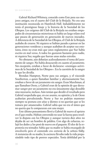 j o goodman

    Gabriel Richard Whitney, conocido como Este para sus me-
jores amigos, era el cuarto del Club de la Brújula. No era una
institución reconocida en Hambrick Hall. Indudablemente no
tenía el prestigioso linaje y la historia de la Sociedad de los
Obispos. Los orígenes del Club de la Brújula no estaban empa-
pados de circunstancias misteriosas ni había un largo relato oral
que pasara de generación en generación de nuevos iniciados.
A diferencia de la Sociedad de los Obispos, el Club de la Brújula
acababa de crearse. Ni siquiera se habían parado a pensar en las
generaciones venideras y aunque acababan de aceptar sus esta-
tutos, éstos no eran más que unos reglamentos que Sur había
escrito en mal verso. A todos les gustaron bastante pero nadie,
ni siquiera Sur, negaba que fueran unas malas estrofas.
    No obstante, aún debatían acaloradamente el tema del jura-
mento de sangre. No había desacuerdo en cuanto al juramento.
Sin excepción, estaban a favor de declararse «enemigos acérri-
mos de la Sociedad de los Obispos». Era la cuestión de la sangre
lo que les dividía.
    Brendan Hampton, Norte para sus amigos, y el vizconde
Southerton, a quien llamaban familiar y afectuosamente Sur,
estaban a favor de un juramento sin sangre. Evan Marchman, al
que llamaban Oeste, y Gabriel eran de la opinión de que derra-
mar sangre por un juramento no era únicamente algo deseable
sino necesario, incluso. Aún tenían que decidir el resultado pero
Gabriel sospechaba que, en ese asunto, su opinión y la de Oeste
acabarían prevaleciendo. Norte y Sur no podrían mantener
siempre su postura con uñas y dientes si no querían que se les
tomara por amanerados. Gabriel sabía que no era el único que
no quería que le compararan con una mujer.
    Este último pensamiento llevó a Gabriel de nuevo al aprieto
en el que estaba. Habían convenido no usar la fuerza para resol-
ver la disputa con los Obispos y aunque tuviera diez años no
dejaba de ser un hombre de palabra. Con algo de esfuerzo, re-
lajó los dedos y los posó de nuevo en el paquete. El olor de la re-
postería era tentador. Sabía que su madre se había encargado de
envolverlo pero el contenido era cortesía de la señora Eddy.
A instancias de su madre, la cocinera llevaba toda la vida prepa-
rándole todo tipo de postres especiales. Tenía debilidad por la

10
 