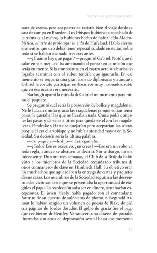 to d o l o q u e n e c e s i t é

tarta de crema, pero ese postre no resistía bien el viaje desde su
casa de campo en Braeden. Los Obispos hubieran sospechado de
la crema o, al menos, lo hubieran hecho de haber leído Macro-
biótica, el arte de prolongar la vida de Hufeland. Había ciertos
elementos que uno debía tener especial cuidado en evitar, sobre
todo si se habían cocinado tres días antes.
    —¿Cuánto hay que pagar? —preguntó Gabriel. Notó que el
calor en sus mejillas iba amainando al pensar en la misión que
tenía en mente. Si la compostura en el rostro ante sus burlas no
lograba terminar con el rubor, tendría que ignorarlo. En ese
momento se requería una gran dosis de diplomacia y aunque a
Gabriel le costaba participar en discursos muy razonados, sabía
que en esa ocasión era necesario.
    Barlough apartó la mirada de Gabriel un momento para mi-
rar el paquete.
    Se preguntó cuál sería la proporción de bollos y magdalenas.
No le hacían mucha gracia las magdalenas porque solían tener
pasas; le gustaban las que no llevaban nada. Quizá podía quitar-
les las pasas y dárselas a otros para quedarse él con las magda-
lenas. Pendrake y Harte se quejarían pero aceptarían las sobras
porque él era el arzobispo y no había autoridad mayor en la So-
ciedad. Su decisión sería la última palabra.
    —Tu paquete —le dijo—. Entrégamelo.
    —¿Todo? Eso es excesivo, ¿no crees? —Eso era un robo en
toda regla, aunque se abstuvo de decirlo. Sin embargo, no era
infrecuente. Durante tres semanas, el Club de la Brújula había
visto a los miembros de la Sociedad recaudando tributos de
otros compañeros de clase en Hambrick Hall. Su objetivo eran
los muchachos que aguardaban la entrega de cartas y paquetes
de sus casas. Los miembros de la Sociedad seguían a las desven-
turadas víctimas hasta que se presentaba la oportunidad de exi-
girles el pago. La recolección solía ser en dinero, pero hacían ex-
cepciones. El joven Healy había pagado con el comandante
favorito de su ejército de soldaditos de plomo. A Reginald Ar-
nout le habían exigido un volumen de poesía de Blake de piel
con páginas de bordes dorados. El golpe de gracia fue el pago
que recibieron de Bentley Vancouver: una docena de postales
ilustradas con actos de depravación sexual hasta ese momento

                                                                    11
 