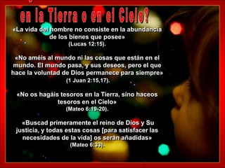 «La vida del hombre no consiste en la abundancia
             de los bienes que posee»
                   (Lucas 12:15).

 «No améis al mundo ni las cosas que están en el
 mundo. El mundo pasa, y sus deseos, pero el que
hace la voluntad de Dios permanece para siempre»
                  (1 Juan 2:15,17).

 «No os hagáis tesoros en la Tierra, sino haceos
              tesoros en el Cielo»
                  (Mateo 6:19-20).

   «Buscad primeramente el reino de Dios y Su
 justicia, y todas estas cosas [para satisfacer las
   necesidades de la vida] os serán añadidas»
                   (Mateo 6:33).
 
