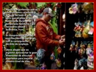 Algunos argumentan que el
consumismo —presente a
lo largo de todo el año,
pero que alcanza su punto
culminante durante la
temporada navideña— es
necesario para la
economía.

Si compráramos menos,
muchas fábricas cerrarían,
con la consiguiente
pérdida de empleos.

Otros alegan que es
legítimo aprovechar la gran
diversidad de artículos
diseñados para mejorar
nuestro nivel de vida.
 