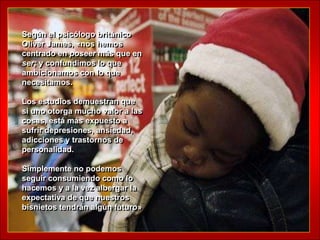 Según el psicólogo británico
Oliver James, «nos hemos
centrado en poseer más que en
ser; y confundimos lo que
ambicionamos con lo que
necesitamos.

Los estudios demuestran que
si uno otorga mucho valor a las
cosas, está más expuesto a
sufrir depresiones, ansiedad,
adicciones y trastornos de
personalidad.

Simplemente no podemos
seguir consumiendo como lo
hacemos y a la vez albergar la
expectativa de que nuestros
bisnietos tendrán algún futuro»
 