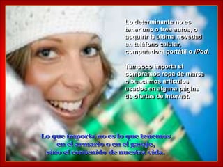 Lo determinante no es
tener uno o tres autos, o
adquirir la última novedad
en teléfono celular,
computadora portátil o iPod.

Tampoco importa si
compramos ropa de marca
o buscamos artículos
usados en alguna página
de ofertas de Internet.
 