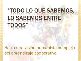 “TODO LO QUE SABEMOS,
LO SABEMOS ENTRE
TODOS”
Hacia una visión humanista compleja
del aprendizaje cooperativo
 