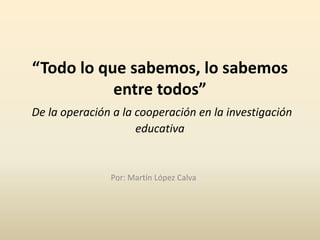 “Todo lo que sabemos, lo sabemos
entre todos”
De la operación a la cooperación en la investigación
educativa
Por: Martín López Calva
 