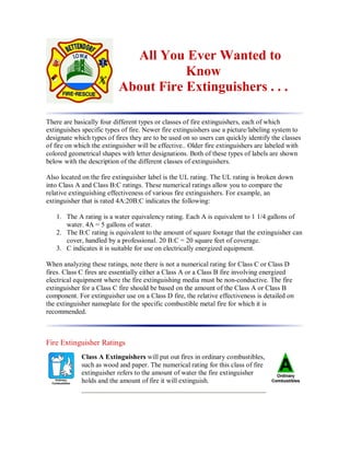 All You Ever Wanted to
Know
About Fire Extinguishers . . .
There are basically four different types or classes of fire extinguishers, each of which
extinguishes specific types of fire. Newer fire extinguishers use a picture/labeling system to
designate which types of fires they are to be used on so users can quickly identify the classes
of fire on which the extinguisher will be effective.. Older fire extinguishers are labeled with
colored geometrical shapes with letter designations. Both of these types of labels are shown
below with the description of the different classes of extinguishers.
Also located on the fire extinguisher label is the UL rating. The UL rating is broken down
into Class A and Class B:C ratings. These numerical ratings allow you to compare the
relative extinguishing effectiveness of various fire extinguishers. For example, an
extinguisher that is rated 4A:20B:C indicates the following:
1. The A rating is a water equivalency rating. Each A is equivalent to 1 1/4 gallons of
water. 4A = 5 gallons of water.
2. The B:C rating is equivalent to the amount of square footage that the extinguisher can
cover, handled by a professional. 20 B:C = 20 square feet of coverage.
3. C indicates it is suitable for use on electrically energized equipment.
When analyzing these ratings, note there is not a numerical rating for Class C or Class D
fires. Class C fires are essentially either a Class A or a Class B fire involving energized
electrical equipment where the fire extinguishing media must be non-conductive. The fire
extinguisher for a Class C fire should be based on the amount of the Class A or Class B
component. For extinguisher use on a Class D fire, the relative effectiveness is detailed on
the extinguisher nameplate for the specific combustible metal fire for which it is
recommended.
Fire Extinguisher Ratings
Class A Extinguishers will put out fires in ordinary combustibles,
such as wood and paper. The numerical rating for this class of fire
extinguisher refers to the amount of water the fire extinguisher
holds and the amount of fire it will extinguish.
 
