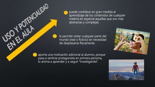 puede contribuir en gran medida al
aprendizaje de los contenidos de cualquier
materia en especial aquellas que son más
abstractas y complejas.
aporta una motivación adicional al alumno, porque
pasa a sentirse protagonista en primera persona,
lo anima a aprender y a seguir “investigando”.
le permite visitar cualquier parte del
mundo (real o ficticio) sin necesidad
de desplazarse físicamente.
 