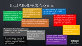 Se recomienda el uso de
los visores a niños de más
de 8 años y según el
contenido a visualizar en
niños de +12 años.
Los menores de edad han
de estar bajo la
supervisión de un adulto
mayor durante el uso y el
visionado.
El máximo tiempo de exposición
recomendado es de 15 a 20
minutos por sesión.
Por seguridad es importante
seleccionar lugares seguros, sin
obstáculos que interfieran en
los posibles movimientos
corporales que hagamos.
Algunos estímulos
audiovisuales son
contraproducentes en
personas con
trastornos nerviosos.
Algunos visores poseen
elementos (imanes) que no
son aptos para personas que
tienen marcapasos.
Ajustar correctamente nuestro
Smartphone al visor para prevenir
posibles caídas y roturas.
Dependiendo del material de
construcción del visor, no
exponerlo a agentes externos
que lo dañen.
Las lentes del visor no
deben exponerse a la luz
solar directa pues
pueden provocar
incendios.
Según el destinatario y/o actividad
tener presente el pedido de firma de
un documento de consentimiento.
By Andrea Edit Martínez
 