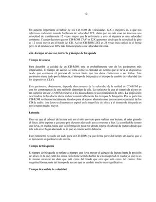 10




Un aspecto importante al hablar de los CD-ROM de velocidades 12X o mayores es, a que nos
referimos realmente cuando hablamos de velocidad 12X, dado que en este caso no tenemos una
velocidad de transferencia 12 veces mayor que la referencia y esta ni siquiera es una velocidad
constante. Cuando decimos que un CD-ROM CAV es 12X queremos decir que la velocidad de giro
es 12 veces mayor en el borde del CD. Así un CD-ROM 24X es 24 veces más rápido en el borde
pero en el medio es un 60% más lento respecto a su velocidad máxima.

4.6.-Tiempo de acceso, latencia y tiempo de búsqueda

Tiempo de acceso

Para describir la calidad de un CD-ROM este es probablemente uno de los parámetros más
interesantes. El tiempo de acceso se toma como la cantidad de tiempo que le lleva al dispositivo
desde que comienza el proceso de lectura hasta que los datos comienzan a ser leídos. Este
parámetro viene dado por la latencia, el tiempo de búsqueda y el tiempo de cambio de velocidad (en
los dispositivos CLV).

Este parámetro, obviamente, depende directamente de la velocidad de la unidad de CD-ROM ya
que los componentes de este también dependen de ella. La razón por la que el tiempo de acceso es
tan superior en los CD-ROM respecto a los discos duros es la construcción de estos. La disposición
de cilindros de los discos duros reduce considerablemente los tiempos de búsqueda. Por su parte los
CD-ROM no fueron inicialmente ideados para el acceso aleatorio sino para acceso secuencial de los
CD de audio. Los datos se disponen en espiral en la superficie del disco y el tiempo de búsqueda es
por lo tanto mucho mayor.

Latencia

Una vez que el cabezal de lectura está en el sitio correcto para realizar una lectura, al estar girando
el disco, debe esperar a que pase por el punto adecuado para comenzar a leer. La cantidad de tiempo
que lleva, en media, hasta que la información pasa por donde espera el cabezal de lectura desde que
este está en el lugar adecuado es lo que se conoce como latencia.

Este parámetro no suele ser dado para un CD-ROM ya que forma parte del tiempo de acceso que sí
es realmente un parámetro de interés.

Tiempo de búsqueda

El tiempo de búsqueda se refiere al tiempo que lleva mover el cabezal de lectura hasta la posición
del disco en la que están los datos. Solo tiene sentido hablar de esta magnitud en media ya que no es
lo mismo alcanzar un dato que está cerca del borde que otro que está cerca del centro. Esta
magnitud forma parte del tiempo de acceso que es un dato mucho más significativo.

Tiempo de cambio de velocidad
 