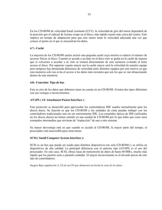 11




En los CD-ROM de velocidad lineal constante (CLV), la velocidad de giro del motor dependerá de
la posición que el cabezal de lectura ocupe en el disco, más rápido cuanto más cerca del centro. Esto
implica un tiempo de adaptación para que este motor tome la velocidad adecuada una vez que
conoce el punto en el que se encuentran los datos.

4.7.- Caché

La mayoría de los CD-ROM suelen incluir una pequeña caché cuya misión es reducir el número de
accesos físicos al disco. Cuando se accede a un dato en el disco éste se graba en la caché de manera
que si volvemos a acceder a él, éste se tomará directamente de esta memoria evitando el lento
acceso al disco. Por supuesto cuanto mayor sea la caché mayor será la velocidad de nuestro equipo
pero tampoco hay demasiada diferencia de velocidad entre distintos equipos por este motivo ya que
esta memoria solo nos evita el acceso a los datos más recientes que son los que se van almacenando
dentro de esta memoria.

4.8.- Conexión: Tipo de bus

Este es otro de los datos que debemos tener en cuenta en un CD-ROM. Existen dos tipos diferentes
con sus ventajas e inconvenientes.

ATAPI ( AT Attachment Packet Interface ) :

Este protocolo se desarrolló para aprovechar los controladores IDE usados normalmente para los
discos duros. Su función es que los CD-ROM y las unidades de cinta puedan trabajar con los
controladores tradicionales aun sin ser estrictamente IDE. Los comandos típicos de IDE (utilizados
en los discos duros) no tienen sentido en una unidad de CD-ROM por lo que hubo que crear unos
comandos intermedios que sirvieran de “traducción” de uno a otro sistema.

Su mayor desventaja está en que cuando se accede al CD-ROM, la mayor parte del tiempo, el
procesador está inaccesible para otras tareas.

SCSI ( Small Computer System Interface ):

SCSI es un bus que puede ser usado para distintos dispositivos (no solo CD-ROM) y se utiliza en
dispositivos de alta calidad. La principal diferencia con el anterior tipo (ATAPI) es el uso del
procesador. En este caso, SCSI, ofrece tasas de transmisión de datos de hasta 40 MB/s, mucho más
rápido que los puertos serie o paralelo estándar. El mayor inconveniente es el elevado precio de este
tipo de controladores.

Imagen Bajo-ampliación (x 32) de un CD que demuestra un borde la zona de los datos.
 