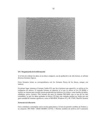 12




4.9.- Organización de la información

A la hora de ordenar los datos en un disco compacto, sea de grabación o de sólo lectura, se utilizan
diversos formatos lógicos.

Estos formatos tienen su correspondencia con los formatos físicos de los discos, aunque con
matices.

En primer lugar, tenemos el formato Audio-CD, que fue el primero que apareció y se utiliza en los
compactos de música. El segundo formato en aparecer es el que se utiliza en los CD ROM, e
incluye un sistema para corregir errores producidos por defectos en el disco, como huellas de dedos,
ralladuras, polvo, etcétera. Este formato dio paso al estándar ISO-9660, que es uno de los más
extendidos, ya que los datos grabados en discos CD bajo este estándar pueden ser leídos por una
gran cantidad de sistemas operativos, como el MS-DOS, Windows 95 y 98, UNIX, MacOS, etcétera

Estructura de directorio

Estos estándares contemplan varios niveles particulares a la hora de permitir nombres de ficheros y
su situación. ISO 9660 / HIGH SIERRA LEVEL 1 Permite nombres de archivos de 8 caracteres
 