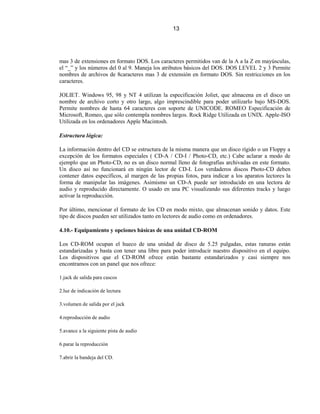 13




mas 3 de extensiones en formato DOS. Los caracteres permitidos van de la A a la Z en mayúsculas,
el “_” y los números del 0 al 9. Maneja los atributos básicos del DOS. DOS LEVEL 2 y 3 Permite
nombres de archivos de 8caracteres mas 3 de extensión en formato DOS. Sin restricciones en los
caracteres.

JOLIET. Windows 95, 98 y NT 4 utilizan la especificación Joliet, que almacena en el disco un
nombre de archivo corto y otro largo, algo imprescindible para poder utilizarlo bajo MS-DOS.
Permite nombres de hasta 64 caracteres con soporte de UNICODE. ROMEO Especificación de
Microsoft, Romeo, que sólo contempla nombres largos. Rock Ridge Utilizada en UNIX. Apple-ISO
Utilizada en los ordenadores Apple Macintosh.

Estructura lógica:

La información dentro del CD se estructura de la misma manera que un disco rígido o un Floppy a
excepción de los formatos especiales ( CD-A / CD-I / Photo-CD, etc.) Cabe aclarar a modo de
ejemplo que un Photo-CD, no es un disco normal lleno de fotografías archivadas en este formato.
Un disco así no funcionará en ningún lector de CD-I. Los verdaderos discos Photo-CD deben
contener datos específicos, al margen de las propias fotos, para indicar a los aparatos lectores la
forma de manipular las imágenes. Asimismo un CD-A puede ser introducido en una lectora de
audio y reproducido directamente. O usado en una PC visualizando sus diferentes tracks y luego
activar la reproducción.

Por último, mencionar el formato de los CD en modo mixto, que almacenan sonido y datos. Este
tipo de discos pueden ser utilizados tanto en lectores de audio como en ordenadores.

4.10.- Equipamiento y opciones básicas de una unidad CD-ROM

Los CD-ROM ocupan el hueco de una unidad de disco de 5.25 pulgadas, estas ranuras están
estandarizadas y basta con tener una libre para poder introducir nuestro dispositivo en el equipo.
Los dispositivos que el CD-ROM ofrece están bastante estandarizados y casi siempre nos
encontramos con un panel que nos ofrece:

1.jack de salida para cascos

2.luz de indicación de lectura

3.volumen de salida por el jack

4.reproducción de audio

5.avance a la siguiente pista de audio

6.parar la reproducción

7.abrir la bandeja del CD.
 