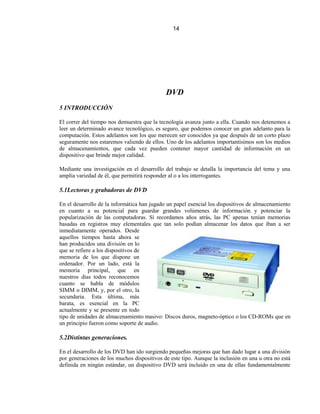 14




                                             DVD
5 INTRODUCCIÓN

El correr del tiempo nos demuestra que la tecnología avanza junto a ella. Cuando nos detenemos a
leer un determinado avance tecnológico, es seguro, que podemos conocer un gran adelanto para la
computación. Estos adelantos son los que merecen ser conocidos ya que después de un corto plazo
seguramente nos estaremos valiendo de ellos. Uno de los adelantos importantísimos son los medios
de almacenamientos, que cada vez pueden contener mayor cantidad de información en un
dispositivo que brinde mejor calidad.

Mediante una investigación en el desarrollo del trabajo se detalla la importancia del tema y una
amplia variedad de él, que permitirá responder al o a los interrogantes.

5.1Lectoras y grabadoras de DVD

En el desarrollo de la informática han jugado un papel esencial los dispositivos de almacenamiento
en cuanto a su potencial para guardar grandes volúmenes de información y potenciar la
popularización de las computadoras. Si recordamos años atrás, las PC apenas tenían memorias
basadas en registros muy elementales que tan solo podían almacenar los datos que iban a ser
inmediatamente operados. Desde
aquellos tiempos hasta ahora se
han producidos una división en lo
que se refiere a los dispositivos de
memoria de los que dispone un
ordenador. Por un lado, está la
memoria principal, que en
nuestros días todos reconocemos
cuanto se habla de módulos
SIMM o DIMM, y, por el otro, la
secundaria. Esta última, más
barata, es esencial en la PC
actualmente y se presente en todo
tipo de unidades de almacenamiento masivo: Discos duros, magneto-óptico o los CD-ROMs que en
un principio fueron como soporte de audio.

5.2Distintas generaciones.

En el desarrollo de los DVD han ido surgiendo pequeñas mejoras que han dado lugar a una división
por generaciones de los muchos dispositivos de este tipo. Aunque la inclusión en una u otra no está
definida en ningún estándar, un dispositivo DVD será incluido en una de ellas fundamentalmente
 