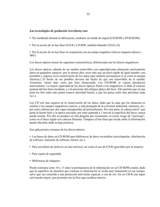 17




Las tecnologías de grabación (escritura) son:

• Por moldeado durante la fabricación, mediante un molde de níquel (CD-ROM y DVD ROM),

• Por la acción de un haz láser (CD-R y CD-RW, también llamado CD-E), (4)

• Por la acción de un haz láser en conjunción con un campo magnético (discos magneto-ópticos -
MO.)

Los discos ópticos tienen las siguientes características, diferenciada con los discos magnéticos:

Los discos ópticos, además de ser medios removibles con capacidad para almacenar masivamente
datos en pequeños espacios -por lo menos diez veces más que un disco rígido de igual tamaño- son
portables y seguros en la conservación de los datos (que también permanecen sí se corta la energía
eléctrica.) El hecho de ser potables deviene del hecho de que son removibles de la unidad.
Asimismo, tienen bajo costo por byte almacenado. Los CD-ROM se copian (producen)
masivamente. La mayor capacidad de los discos ópticos frente a los magnéticos se debe al carácter
puntual del haz láser incidente, y a la precisión del enfoque óptico del láser. Ello permite que en una
pista los bits estén más juntos (mayor densidad lineal), y que las pistas estén más próximas (más
t.p.i.).

Los CD son más seguros en la conservación de los datos, dado que la capa que los almacena es
inmune a los campos magnéticos caseros, y está protegida de la corrosión ambiental, manoseo, etc.,
por estar cubierto por dos capas transparentes de policarbonato. Por otra parte, la cabeza móvil -que
porta la fuente láser y la óptica asociada- por estar separada a 1 mm de la superficie del disco, nunca
puede tocarla. Por ello no produce en ella desgaste por rozamiento, ni existe riesgo de "aterrizaje",
como en el disco rígido con cabezas flotantes. Tampoco el haz láser que incide sobre la información
puede afectarla, dada su baja potencia.

Son aplicaciones comunes de los discos ópticos:

• Las bases de datos en CD ROM para bibliotecas de datos invariables (enciclopedias, distribución
de software, manuales de software, demos, etc.),

• Para servidores de archivos en una red local, así como el uso de CD-R (gravables por el usuario)

• Para copias de seguridad,

• Bibliotecas de imágenes.

Puede estimarse entre 10 y 15 años la permanencia de la información en un CD ROM común, dado
que la superficie de aluminio que contiene la información se oxida muy lentamente en ese tiempo,
salvo que sea sometida a una protección anti-óxido especial, o sea de oro. En un CD-R este lapso
será mucho mayor, por presentar oro la fina capa metálica interior.
 