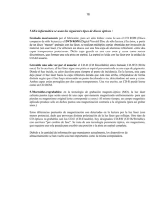 18




5.6En informática se usan los siguientes tipos de discos ópticos :

Grabado masivamente por el fabricante, para ser sólo leídos: como lo son el CD ROM (Disco
compacto de sólo lectura) y el DVD ROM (Digital Versátil Disc de sólo lectura.) En éstos, a partir
de un disco "master" grabado con luz láser, se realizan múltiples copias obtenidas por inyección de
material (sin usar láser.) Se obtienen así discos con una fina capa de aluminio reflectante -entre dos
capas transparentes protectoras-. Dicha capa guarda en una cara unos y ceros como surcos
discontinuos, que forman una sola pista en espiral. La espiral es leída con luz láser por la unidad de
CD del usuario.

Gravable una sola vez por el usuario: el CD-R (CD Recordable) antes llamado CD-WO (Write
once) En la escritura, el haz láser sigue una pista en espiral pre-construida en una capa de pigmento.
Donde el haz incide, su calor decolora para siempre el punto de incidencia. En la lectura, esta capa
deja pasar el haz láser hacia la capa reflectora dorada que está más arriba, reflejándose de forma
distinta según que el haz haya atravesado un punto decolorado o no, detectándose así unos y ceros.
Ambas capas están protegidas por dos capas transparentes. Una vez escrito, un CD-R puede leerse
como un CD-ROM.

5.7Borrables-regrabables: en la tecnología de grabación magneto-óptico (MO), la luz láser
calienta puntos (que serán unos) de una capa -previamente magnetizada uniformemente- para que
pierdan su magnetismo original (este corresponde a ceros.) Al mismo tiempo, un campo magnético
aplicado produce sólo en dichos puntos una magnetización contraria a la originaria (para así grabar
unos.)

Estas diferencias puntuales de magnetización son detectadas en la lectura por la luz láser (con
menos potencia), dado que provocan distinta polarización de la luz láser que reflejan. Otro tipo de
CD ópticos re-grabables son los CD-E (CD-Erasable), hoy designados CD-RW (CD ReWritable),
con escritura "por cambio de fase". Se trata de una tecnología puramente óptica, sin magnetismo,
que requiere una sola pasada para escribir una porción o la pista en espiral completa.

Debido a la cantidad de información que manejamos actualmente, los dispositivos de
almacenamiento se han vuelto casi tan importantes como la misma computadora.
 