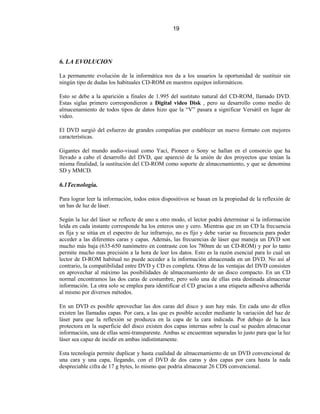 19




6. LA EVOLUCION

La permanente evolución de la informática nos da a los usuarios la oportunidad de sustituir sin
ningún tipo de dudas los habituales CD-ROM en nuestros equipos informáticos.

Esto se debe a la aparición a finales de 1.995 del sustituto natural del CD-ROM, llamado DVD.
Estas siglas primero correspondieron a Digital video Disk , pero su desarrollo como medio de
almacenamiento de todos tipos de datos hizo que la “V” pasara a significar Versátil en lugar de
video.

El DVD surgió del esfuerzo de grandes compañías por establecer un nuevo formato con mejores
características.

Gigantes del mundo audio-visual como Yací, Pioneer o Sony se hallan en el consorcio que ha
llevado a cabo el desarrollo del DVD, que apareció de la unión de dos proyectos que tenían la
misma finalidad, la sustitución del CD-ROM como soporte de almacenamiento, y que se denomina
SD y MMCD.

6.1Tecnología.

Para lograr leer la información, todos estos dispositivos se basan en la propiedad de la reflexión de
un has de luz de láser.

Según la luz del láser se reflecte de uno u otro modo, el lector podrá determinar si la información
leída en cada instante corresponde ha los enteros uno y cero. Mientras que en un CD la frecuencia
es fija y se sitúa en el espectro de luz infrarrojo, no es fijo y debe variar su frecuencia para poder
acceder a las diferentes caras y capas. Además, las frecuencias de láser que maneja un DVD son
mucho más baja (635-650 nanómetro en contraste con los 780nm de un CD-ROM) y por lo tanto
permite mucho mas precisión a la hora de leer los datos. Esto es la razón esencial para lo cual un
lector de D-ROM habitual no puede acceder a la información almacenada en un DVD. No así al
contrario, la compatibilidad entre DVD y CD es completa. Otras de las ventajas del DVD consisten
en aprovechar al máximo las posibilidades de almacenamiento de un disco compacto. En un CD
normal encontramos las dos caras de costumbre, pero solo una de ellas esta destinada almacenar
información. La otra solo se emplea para identificar el CD gracias a una etiqueta adhesiva adherida
al mismo por diversos métodos.

En un DVD es posible aprovechar las dos caras del disco y aun hay más. En cada uno de ellos
existen las llamadas capas. Por cara, a las que es posible acceder mediante la variación del haz de
láser para que la reflexión se produzca en la capa de la cara indicada. Por debajo de la laca
protectora en la superficie del disco existen dos capas internas sobre la cual se pueden almacenar
información, una de ellas semi-transparente. Ambas se encuentran separadas lo justo para que la luz
láser sea capaz de incidir en ambas indistintamente.

Esta tecnología permite duplicar y hasta cualidad de almacenamiento de un DVD convencional de
una cara y una capa, llegando, con el DVD de dos caras y dos capas por cara hasta la nada
despreciable cifra de 17 g bytes, lo mismo que podría almacenar 26 CDS convencional.
 