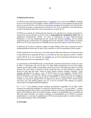 20




6.2Información técnica

Un DVD de capa simple puede guardar hasta 4,7 gigabytes (se le conoce como DVD-5), alrededor
de siete veces más que un CD estándar. Emplea un láser de lectura con una longitud de onda de 650
nm (en el caso de los CD, es de 780 nm) y una apertura numérica de 0,6 (frente a los 0,45 del CD),
la resolución de lectura se incrementa en un factor de 1,65. Esto es aplicable en dos dimensiones,
así que la densidad de datos física real se incrementa en un factor de 3,3.

El DVD usa un método de codificación más eficiente en la capa física: los sistemas de detección y
corrección de errores utilizados en el CD, como la comprobación de redundancia cíclica CRC, la
codificación Reed-Solomon, RS-PC, así como la codificación de línea Eight-to-Fourteen
Modulation, la cual fue reemplazada por una versión más eficiente, EFMPlus, con las mismas
características que el EFM clásico. El subcódigo de CD fue eliminado. Como resultado, el formato
DVD es un 47% más eficiente que el CD-ROM, que usa una tercera capa de corrección de errores.

A diferencia de los discos compactos, donde el sonido (CDDA, Libro rojo) se guarda de manera
fundamentalmente distinta que los datos (Libro amarillo), un DVD correctamente creado siempre

El disco puede tener una o dos caras, y una o dos capas de datos por cada cara; el número de caras
y capas determina la capacidad del disco. Los formatos de dos caras apenas se utilizan. También
existen DVD de 8 cm. (no confundir con miniDVD, que son CD conteniendo información de tipo
DVD video) que tienen una capacidad de 1.5 GB.

La capacidad de un DVD-ROM puede ser determinada visualmente observando el número de caras
de datos, y observando cada una de ellas. Las capas dobles normalmente son de color dorado,
mientras que las capas simples son plateadas, como la de un CD. Otra manera de saber si un DVD
contiene una o dos capas es observar el anillo central del disco, el cual contendrá un código de
barras por cada capa que tenga. Todos los discos pueden contener cualquier contenido y tener
cualquier distribución de capas y caras. El DVD Forum creó los estándares oficiales DVD-
ROM/R/RW/RAM, y el DVD+RW Alliance creó los estándares DVD+R/RW para evitar pagar la
licencia al DVD Forum. Dado que los discos DVD+R/RW no forman parte de los estándares
oficiales, no muestran el logotipo DVD. En lugar de ello, llevan el logotipo "RW" incluso aunque
sean discos que solo puedan grabarse una vez, lo que ha suscitado cierta polémica en algunos
sectores que lo consideran publicidad engañosa.

El "+" y el "-" son estándares técnicos similares, parcialmente compatibles. Ya en 2005, ambos
formatos eran igualmente populares: la mitad de la industria apoya "+" y la otra mitad "-", aunque
actualmente soportan ambos. Parece ser que ambos formatos coexistirán indefinidamente. Todos los
lectores DVD deberían poder leer ambos formatos, aunque la compatibilidad real es alrededor de
90% para ambos formatos, con mejores resultados de compatibilidad en los DVD-R en pruebas
independientes. La mayoría de grabadoras de DVD nuevas pueden grabar en ambos formatos y
llevan ambos logotipos +RW y DVD-R/RW.

6.3Velocidad
 