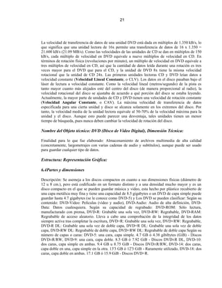 21




La velocidad de transferencia de datos de una unidad DVD está dada en múltiplos de 1.350 kB/s, lo
que significa que una unidad lectora de 16x permite una transferencia de datos de 16 x 1.350 =
21.600 kB/s (21.09 MB/s). Como las velocidades de las unidades de CD se dan en múltiplos de 150
kB/s, cada múltiplo de velocidad en DVD equivale a nueve múltiplos de velocidad en CD. En
términos de rotación física (revoluciones por minuto), un múltiplo de velocidad en DVD equivale a
tres múltiplos de velocidad en CD, así que la cantidad de datos leída durante una rotación es tres
veces mayor para el DVD que para el CD, y la unidad de DVD 8x tiene la misma velocidad
rotacional que la unidad de CD 24x. Las primeras unidades lectoras CD y DVD leían datos a
velocidad constante (Velocidad Lineal Constante, o CLV). Los datos en el disco pasaban bajo el
láser de lectura a velocidad constante. Como la velocidad lineal (metros/segundo) de la pista es
tanto mayor cuanto más alejados esté del centro del disco (de manera proporcional al radio), la
velocidad rotacional del disco se ajustaba de acuerdo a qué porción del disco se estaba leyendo.
Actualmente, la mayor parte de unidades de CD y DVD tienen una velocidad de rotación constante
(Velocidad Angular Constante, o CAV). La máxima velocidad de transferencia de datos
especificada para una cierta unidad y disco se alcanza solamente en los extremos del disco. Por
tanto, la velocidad media de la unidad lectora equivale al 50-70% de la velocidad máxima para la
unidad y el disco. Aunque esto puede parecer una desventaja, tales unidades tienen un menor
tiempo de búsqueda, pues nunca deben cambiar la velocidad de rotación del disco.

Nombre del Objeto técnico: DVD (Disco de Video Digital), Dimensión Técnica:

Finalidad para lo que fue elaborado: Almacenamiento de archivos multimedia de alta calidad
(concretamente, largometrajes con varias cadenas de audio y subtítulos), aunque puede ser usado
para guardar cualquier tipo de datos.

Estructura: Representación Gráfica:

6.4Partes y dimensiones

Descripción: Se asemeja a los discos compactos en cuanto a sus dimensiones físicas (diámetro de
12 u 8 cm.), pero está codificado en un formato distinto y a una densidad mucho mayor y es un
disco compacto en el que se pueden guardar música y video, esta hecho por plástico recubierto de
una capa metálica muy fina y tiene una capacidad de 8.5 gigabytes o un DVD de capa simple puede
guardar hasta 4.7 gigabytes (se le conoce como DVD-5) y Los DVD se pueden clasificar: Según su
contenido: DVD-Video: Películas (vídeo y audio), DVD-Audio: Audio de alta definición, DVD-
Data: Datos cualesquiera. Según su capacidad de regrabado: DVD-ROM: Sólo lectura,
manufacturado con prensa, DVD-R: Grabable una sola vez, DVD-RW: Regrabable, DVD-RAM:
Regrabable de acceso aleatorio. Lleva a cabo una comprobación de la integridad de los datos
siempre activa tras completar la escritura, DVD+R: Grabable una sola vez, DVD+RW: Regrabable,
DVD-R DL: Grabable una sola vez de doble capa, DVD+R DL: Grabable una sola vez de doble
capa, DVD-RW DL: Regrabable de doble capa, DVD+RW DL: Regrabable de doble capa Según su
número de capas o caras: DVD-5: una cara, capa simple. 4.7 GB ó 4.38 gibibytes (GiB) - Discos
DVD±R/RW, DVD-9: una cara, capa doble. 8.5 GB ó 7.92 GiB - Discos DVD±R DL, DVD-10:
dos caras, capa simple en ambas. 9.4 GB u 8.75 GiB - Discos DVD±R/RW, DVD-14: dos caras,
capa doble en una, capa simple en la otra. 13'3 GB ó 12'3 GiB - Raramente utilizado, DVD-18: dos
caras, capa doble en ambas. 17.1 GB ó 15.9 GiB - Discos DVD+R.
 
