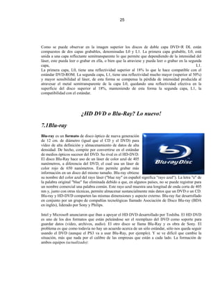 25




Como se puede observar en la imagen superior los discos de doble capa DVD+R DL están
compuestos de dos capas grabables, denominadas L0 y L1. La primera capa grabable, L0, está
unida a una capa reflectante semitransparente lo que permite que dependiendo de la intensidad del
láser, este pueda leer o grabar en ella, o bien que la atraviese y pueda leer o grabar en la segunda
capa,                                                                                            L1.
La primera capa, L0, tiene una reflectividad superior al 18% lo que le hace compatible con el
estándar DVD-ROM. La segunda capa, L1, tiene una reflectividad mucho mayor (superior al 50%)
y mayor sensibilidad al láser, de esta forma se compensa la pérdida de intensidad producida al
atravesar el metal semitransparente de la capa L0, quedando una reflectividad efectiva en la
superficie del disco superior al 18%, manteniendo de esta forma la segunda capa, L1, la
compatibilidad con el estándar.




                         ¿HD DVD o Blu-Ray? Lo nuevo!

7.1Blu-ray
Blu-ray es un formato de disco óptico de nueva generación
de 12 cm. de diámetro (igual que el CD y el DVD) para
vídeo de alta definición y almacenamiento de datos de alta
densidad. De hecho, compite por convertirse en el estándar
de medios ópticos sucesor del DVD. Su rival es el HD-DVD.
El disco Blu-Ray hace uso de un láser de color azul de 405
nanómetros, a diferencia del DVD, el cual usa un láser de
color rojo de 650 nanómetros. Esto permite grabar más
información en un disco del mismo tamaño. Blu-ray obtiene
su nombre del color azul del rayo láser ("blue ray" en español significa "rayo azul"). La letra "e" de
la palabra original "blue" fue eliminada debido a que, en algunos países, no se puede registrar para
un nombre comercial una palabra común. Este rayo azul muestra una longitud de onda corta de 405
nm y, junto con otras técnicas, permite almacenar sustancialmente más datos que un DVD o un CD.
Blu-ray y HD-DVD comparten las mismas dimensiones y aspecto externo. Blu-ray fue desarrollado
en conjunto por un grupo de compañías tecnológicas llamado Asociación de Disco Blu-ray (BDA
en inglés), liderado por Sony y Philips.

Intel y Microsoft anunciaron que iban a apoyar el HD DVD desarrollado por Toshiba. El HD DVD
es uno de los dos formatos que están peleándose ser el reemplazo del DVD como soporte para
guardar datos (video, archivos, audio). El otro disco se llama Blu-Ray y es obra de Sony. El
problema es que como todavía no hay un acuerdo acerca de un sólo estándar, sólo nos queda seguir
usando el DVD (aunque el PS3 va a usar Blu-Ray, por ejemplo). Y se ve difícil que cambie la
situación, más que nada por el calibre de las empresas que están a cada lado. La formación de
ambos equipos (actualizado):
 