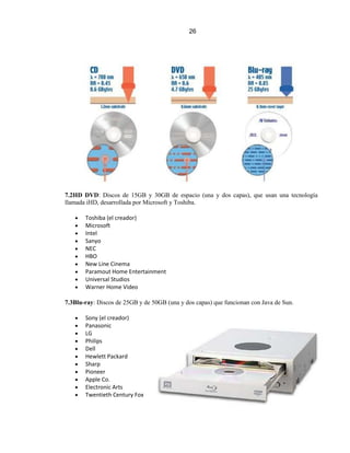 26




7.2HD DVD: Discos de 15GB y 30GB de espacio (una y dos capas), que usan una tecnología
llamada iHD, desarrollada por Microsoft y Toshiba.

       Toshiba (el creador)
       Microsoft
       Intel
       Sanyo
       NEC
       HBO
       New Line Cinema
       Paramout Home Entertainment
       Universal Studios
       Warner Home Video

7.3Blu-ray: Discos de 25GB y de 50GB (una y dos capas) que funcionan con Java de Sun.

       Sony (el creador)
       Panasonic
       LG
       Philips
       Dell
       Hewlett Packard
       Sharp
       Pioneer
       Apple Co.
       Electronic Arts
       Twentieth Century Fox
 