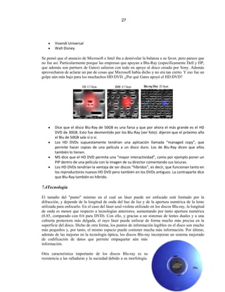 27




        Vivendi Universal
        Walt Disney

Se pensó que el anuncio de Microsoft e Intel iba a desnivelar la balanza a su favor, pero parece que
no fue así. Particularmente porque las empresas que apoyan a Blu-Ray (específicamente Dell y HP,
que además son partners de Gates) salieron con todo en apoyo al disco creado por Sony. Además
aprovecharon de aclarar un par de cosas que Microsoft había dicho y no era tan cierto. Y eso fue un
golpe aún más bajo para los muchachos HD DVD. ¿Por qué Gates apoyó el HD DVD?




        Dice que el disco Blu-Ray de 50GB es una farsa y que por ahora el más grande es el HD
        DVD de 30GB. Esto fue desmentido por los Blu-Ray (ver foto): dijeron que el próximo año
        el Blu de 50GB sale sí o sí.
        Los HD DVDs supuestamente tendrían una aplicación llamada “managed copy”, que
        permite hacer copias de una película a un disco duro. Los de Blu-Ray dicen que ellos
        también lo tienen.
        MS dice que el HD DVD permite una “mayor interactividad”, como por ejemplo poner un
        PIP dentro de una película con la imagen de su director comentando sus locuras.
        Los HD DVDs tendrían la ventaja de ser discos “híbridos”, es decir, que funcionan tanto en
        los reproductores nuevos HD DVD pero también en los DVDs antiguos. La contraparte dice
        que Blu-Ray también es híbrido.

7.4Tecnología

El tamaño del "punto" mínimo en el cual un láser puede ser enfocado está limitado por la
difracción, y depende de la longitud de onda del haz de luz y de la apertura numérica de la lente
utilizada para enfocarlo. En el caso del láser azul-violeta utilizado en los discos Blu-ray, la longitud
de onda es menor que respecto a tecnologías anteriores, aumentando por tanto apertura numérica
(0.85, comparado con 0.6 para DVD). Con ello, y gracias a un sistemas de lentes duales y a una
cubierta protectora más delgada, el rayo láser puede enfocar de forma mucho más precisa en la
superficie del disco. Dicho de otra forma, los puntos de información legibles en el disco son mucho
más pequeños y, por tanto, el mismo espacio puede contener mucha más información. Por último,
además de las mejoras en la tecnología óptica, los discos Blu-ray incorporan un sistema mejorado
de codificación de datos que permite empaquetar aún más
información.

Otra característica importante de los discos Blu-ray es su
resistencia a las ralladuras y la suciedad debido a su morfología.
 