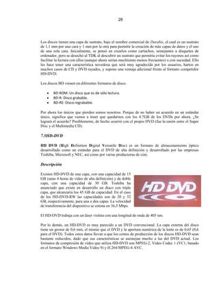 28




Los discos tienen una capa de sustrato, bajo el nombre comercial de Durabis, el cual es un sustrato
de 1,1 mm por una cara y 1 mm por la otra para permitir la creación de más capas de datos y el uso
de una sola cara. Inicialmente, se pensó en crearlos como cartuchos, semejantes a disquetes de
ordenador, pero se desechó al TDK al descubrir un sustrato que permitía evitar los rayones así como
facilitar la lectura con ellos (aunque ahora serían muchísimo menos frecuentes) o con suciedad. Ello
les hace tener una característica novedosa que será muy agradecida por los usuarios, hartos en
muchos casos de CD y DVD rayados, y supone una ventaja adicional frente al formato competidor
HD-DVD.

Los discos BD vienen en diferentes formatos de disco.

        BD-ROM: Un disco que es de sólo lectura.
        BD-R: Disco grabable.
        BD-RE: Disco regrabable.

Por ahora los únicos que pierden somos nosotros. Porque de no haber un acuerdo en un estándar
único, significa que vamos a tener que quedarnos con los 4.7GB de los DVDs por ahora. ¿Se
logrará el acuerdo? Posiblemente, de hecho ocurrió con el propio DVD (fue la unión entre el Super
Disc y el Multimedia CD).

7.5HD-DVD

HD DVD (High Definition Digital Versatile Disc) es un formato de almacenamiento óptico
desarrollado como un estándar para el DVD de alta definición y desarrollado por las empresas
Toshiba, Microsoft y NEC, así como por varias productoras de cine.

Descripción

Existen HD-DVD de una capa, con una capacidad de 15
GB (unas 4 horas de vídeo de alta definición) y de doble
capa, con una capacidad de 30 GB. Toshiba ha
anunciado que existe en desarrollo un disco con triple
capa, que alcanzaría los 45 GB de capacidad. En el caso
de los HD-DVD-RW las capacidades son de 20 y 32
GB, respectivamente, para una o dos capas. La velocidad
de transferencia del dispositivo se estima en 36,5 Mbps.

El HD-DVD trabaja con un láser violeta con una longitud de onda de 405 nm.

Por lo demás, un HD-DVD es muy parecido a un DVD convencional. La capa externa del disco
tiene un grosor de 0,6 mm, el mismo que el DVD y la apertura numérica de la lente es de 0,65 (0,6
para el DVD). Todos estos datos llevan a que los costos de producción de los discos HD-DVD sean
bastante reducidos, dado que sus características se asemejan mucho a las del DVD actual. Los
formatos de compresión de vídeo que utiliza HD-DVD son MPEG-2, Video Codec 1 (VC1, basado
en el formato Windows Media Video 9) y H.264/MPEG-4 AVC.
 