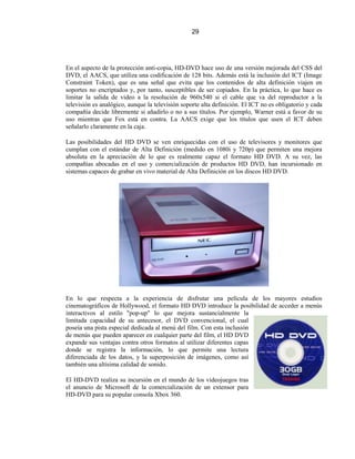 29




En el aspecto de la protección anti-copia, HD-DVD hace uso de una versión mejorada del CSS del
DVD, el AACS, que utiliza una codificación de 128 bits. Además está la inclusión del ICT (Image
Constraint Token), que es una señal que evita que los contenidos de alta definición viajen en
soportes no encriptados y, por tanto, susceptibles de ser copiados. En la práctica, lo que hace es
limitar la salida de video a la resolución de 960x540 si el cable que va del reproductor a la
televisión es analógico, aunque la televisión soporte alta definición. El ICT no es obligatorio y cada
compañía decide libremente si añadirlo o no a sus títulos. Por ejemplo, Warner está a favor de su
uso mientras que Fox está en contra. La AACS exige que los títulos que usen el ICT deben
señalarlo claramente en la caja.

Las posibilidades del HD DVD se ven enriquecidas con el uso de televisores y monitores que
cumplan con el estándar de Alta Definición (medido en 1080i y 720p) que permiten una mejora
absoluta en la apreciación de lo que es realmente capaz el formato HD DVD. A su vez, las
compañías abocadas en el uso y comercialización de productos HD DVD, han incursionado en
sistemas capaces de grabar en vivo material de Alta Definición en los discos HD DVD.




En lo que respecta a la experiencia de disfrutar una película de los mayores estudios
cinematográficos de Hollywood, el formato HD DVD introduce la posibilidad de acceder a menús
interactivos al estilo "pop-up" lo que mejora sustancialmente la
limitada capacidad de su antecesor, el DVD convencional, el cual
poseía una pista especial dedicada al menú del film. Con esta inclusión
de menús que pueden aparecer en cualquier parte del film, el HD DVD
expande sus ventajas contra otros formatos al utilizar diferentes capas
donde se registra la información, lo que permite una lectura
diferenciada de los datos, y la superposición de imágenes, como así
también una altísima calidad de sonido.

El HD-DVD realiza su incursión en el mundo de los videojuegos tras
el anuncio de Microsoft de la comercialización de un extensor para
HD-DVD para su popular consola Xbox 360.
 