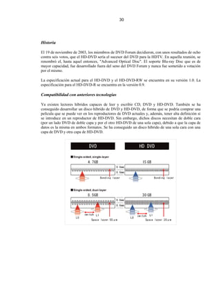 30




Historia

El 19 de noviembre de 2003, los miembros de DVD Forum decidieron, con unos resultados de ocho
contra seis votos, que el HD-DVD sería el sucesor del DVD para la HDTV. En aquella reunión, se
renombró el, hasta aquel entonces, "Advanced Optical Disc". El soporte Blu-ray Disc que es de
mayor capacidad, fue desarrollado fuera del seno del DVD Forum y nunca fue sometido a votación
por el mismo.

La especificación actual para el HD-DVD y el HD-DVD-RW se encuentra en su versión 1.0. La
especificación para el HD-DVD-R se encuentra en la versión 0.9.

Compatibilidad con anteriores tecnologías

Ya existen lectores híbridos capaces de leer y escribir CD, DVD y HD-DVD. También se ha
conseguido desarrollar un disco híbrido de DVD y HD-DVD, de forma que se podría comprar una
película que se puede ver en los reproductores de DVD actuales y, además, tener alta definición si
se introduce en un reproductor de HD-DVD. Sin embargo, dichos discos necesitan de doble cara
(por un lado DVD de doble capa y por el otro HD-DVD de una sola capa), debido a que la capa de
datos es la misma en ambos formatos. Se ha conseguido un disco híbrido de una sola cara con una
capa de DVD y otra capa de HD-DVD.
 