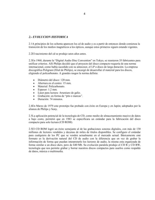 4




2.- EVOLUCION HISTORICA

2.1A principios de los ochenta aparecen los cd de audio y es a partir de entonces donde comienza la
transición de los medios magnéticos a los ópticos, aunque estos primeros siguen estando vigentes.

2.2El nacimiento del cd se produjo unos años antes.

2.3En 1968, durante la “Digital Audio Disc Convention” en Tokyo, se reunieron 35 fabricantes para
unificar criterios. Allí Philips decidió que el proyecto del disco compacto requería de una norma
internacional, como había sucedido con su antecesor, el LP o disco de larga duración. La empresa
discográfica Poligram (filial de Philips), se encargó de desarrollar el material para los discos,
eligiendo el policarbonato. A grandes rasgos la norma definía:

        Diámetro del disco: 120 mm.
        Abertura en el centro: 15 mm.
        Material: Policarbonato.
        Espesor: 1.2 mm.
        Láser para lectura: Arseniuro de galio.
        Grabación: en forma de “pits o marcas”.
        Duración: 74 minutos.

2.4En Marzo de 1979 este prototipo fue probado con éxito en Europa y en Japón; adoptados por la
alianza de Philips y Sony.

2.5La aplicación potencial de la tecnología de CD, como medio de almacenamiento masivo de datos
a bajo costo, permitió que en 1983 se especificara un estándar para la fabricación del disco
compacto para solo lectura (CD ROM).

2.5El CD ROM logró un éxito semejante al de las grabaciones sonoras digitales, con más de 130
millones de lectores vendidos y decenas de miles de títulos disponibles. Se configuro el estándar
para cualquiera de los PC que se venden actualmente en el mercado actual. Básicamente este
formato es la derivación natural del CD de audio con la diferencia que en vez de grabar la
información de forma que puedan interpretarlo los lectores de audio, la misma esta organizada de
forma similar a un disco duro, pero de 640 Mb. Su evolución paralela produjo el CD R y CD RW,
tecnología que nos permite grabar y borrar nuestros discos compactos para usarlos como respaldo
de datos, música o multimedia.
 