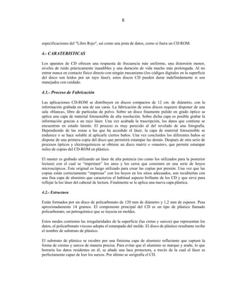 6




especificaciones del "Libro Rojo", así como una pista de datos, como si fuera un CD ROM.

4.- CARATERISTICAS

Los aparatos de CD ofrecen una respuesta de frecuencia más uniforme, una distorsión menor,
niveles de ruido prácticamente inaudibles y una duración de vida mucho más prolongada. Al no
entrar nunca en contacto físico directo con ningún mecanismo (los códigos digitales en la superficie
del disco son leídos por un rayo láser), estos discos CD pueden durar indefinidamente si son
manejados con cuidado.

4.1.- Proceso de Fabricación

Las aplicaciones CD-ROM se distribuyen en discos compactos de 12 cm. de diámetro, con la
información grabada en una de sus caras. La fabricación de estos discos requiere disponer de una
sala «blanca», libre de partículas de polvo. Sobre un disco finamente pulido en grado óptico se
aplica una capa de material fotosensible de alta resolución. Sobre dicha capa es posible grabar la
información gracias a un rayo láser. Una vez acabada la trascripción, los datos que contiene se
encuentran en estado latente. El proceso es muy parecido al del revelado de una fotografía.
Dependiendo de las zonas a las que ha accedido el láser, la capa de material fotosensible se
endurece o se hace soluble al aplicarle ciertos baños. Una vez concluidos los diferentes baños se
dispone de una primera copia del disco que permitirá estampar las demás. Después de otra serie de
procesos ópticos y electroquímicos se obtiene un disco matriz o «master», que permite estampar
miles de copias del CD-ROM en plástico.

El master es grabado utilizando un láser de alta potencia (no como los utilizados para la posterior
lectura) con el cual se “imprimen” los unos y los ceros que consisten en una serie de hoyos
microscópicos. Este original es luego utilizado para crear las copias por presión. Una vez que las
copias están correctamente “impresas” con los hoyos en los sitios adecuados, son recubiertas con
una fina capa de aluminio que caracteriza el habitual aspecto brillante de los CD y que sirve para
reflejar la luz láser del cabezal de lectura. Finalmente se le aplica una nueva capa plástica.

4.2.- Estructura

Están formados por un disco de policarbonato de 120 mm de diámetro y 1,2 mm de espesor. Pesa
aproximadamente 14 gramos. El componente principal del CD es un tipo de plástico llamado
policarbonato, un petroquímico que se inyecta en moldes.

Estos modes contienen las irregularidades de la superficie (las cretas y surcos) que representan los
datos, el policarbonato viscoso adopta el estampado del molde. El disco de plástico resultante recibe
el nombre de substrato de plástico.

El substrato de plástico se recubre por una finísima capa de aluminio reflectante que captura la
forma de crestas y surcos de manera precisa. Para evitar que el aluminio se marque y arañe, lo que
borraría los datos residentes en él, se añade una laca protectora, a través de la cual el láser es
perfectamente capaz de leer los surcos. Por último se serigrafía el CD.
 