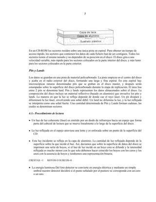 7




En un CD-ROM los sectores residen sobre una única pista en espiral. Para obtener un tiempo de
acceso rápido, los sectores que contienen los datos de cada fichero han de ser contiguos. Todos los
sectores tienen el mismo tamaño y no dependen de su posición en el disco. El disco gira a una
velocidad variable, más rápido para los sectores colocados en la parte interior del disco, y más lento
para los sectores colocados en la parte exterior.

Pits y Lands

Los datos se guardan en una pista de material policarbonado. La pista empieza en el centro del disco
y acaba en el radio exterior del disco, formando una larga y fina espiral. En esta espiral hay
microscópicas ranuras denominadas pits que se graban en el disco master, y después serán
estampadas sobre la superficie del disco policarbonado durante la etapa de replicación. El área lisa
entre 2 pits se denomina land. Pits y lands representan los datos almacenados sobre el disco. La
composición del disco incluye un material reflectivo (basado en aluminio) que envuelve los pits y
lands. La manera en que la luz se refleja depende de donde cae el rayo láser. Un pit disipará y
difuminará la luz láser, envolviendo una señal débil. Un land no difumina la luz, y la luz reflejada
se interpreta como una señal fuerte. Una cantidad determinada de Pits y Lands forman cadenas, las
cuales se denominan sectores.

4.3.- Procedimiento de lectura

  Un haz de luz coherente (láser) es emitido por un diodo de infrarrojos hacia un espejo que forma
   parte del cabezal de lectura que se mueve linealmente a lo largo de la superficie del disco.

  La luz reflejada en el espejo atraviesa una lente y es enfocada sobre un punto de la superficie del
   CD

   Esta luz incidente se refleja en la capa de aluminio. La cantidad de luz reflejada depende de la
    superficie sobre la que incide el haz. Así, decíamos que sobre la superficie de datos del disco se
    imprimen una serie de hoyos, si el haz de luz incide en un hoyo esta se difunde y la intensidad
    reflejada es mucho menor con lo que solo debemos hacer coincidir los hoyos con los ceros y los
    unos con la ausencia de hoyos y tendremos una representación binaria.

CRESTAS =1      HOYOS O SURCOS=0

  La energía luminosa Del foto detector se convierte en energía eléctrica y mediante un simple
   umbral nuestro detector decidirá si el punto señalado por el puntero se corresponde con un cero
   o un uno.
 