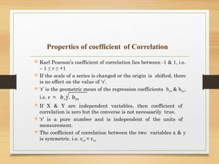 Properties of coefficient of Correlation
 Karl Pearson’s coefficient of correlation lies between -1 & 1, i.e.
– 1 ≤ r ≤ +1
 If the scale of a series is changed or the origin is shifted, there
is no effect on the value of ‘r’.
 ‘r’ is the geometric mean of the regression coefficients byx & bxy,
i.e. r = 𝑏𝑥𝑦 . 𝑏yx
 If X & Y are independent variables, then coefficient of
correlation is zero but the converse is not necessarily true.
 ‘r’ is a pure number and is independent of the units of
measurement.
 The coefficient of correlation between the two variables x & y
is symmetric. i.e. ryx = rxy
 