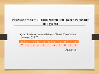 Practice problems – rank correlation (when ranks are
not given)
Q20: Find out the coefficient of Rank Correlation
between X & Y:
Ans: 0.48
X 15 17 14 13 11 12 16 18 10 9
Y 18 12 4 6 7 9 3 10 2 5
 
